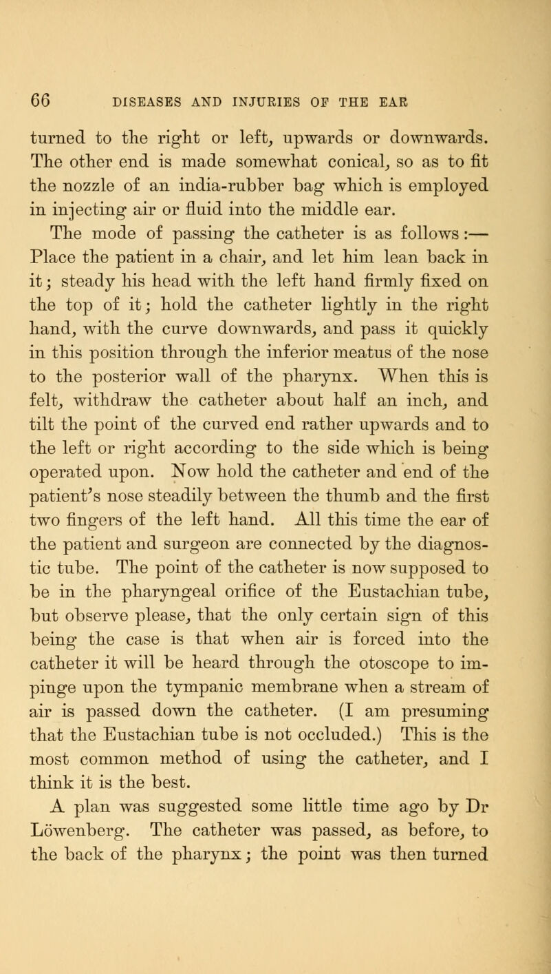 turned to the right or left, upwards or downwards. The other end is made somewhat conical, so as to fit the nozzle of an india-rubber bag which is employed in injecting air or fluid into the middle ear. The mode of passing the catheter is as follows :— Place the patient in a chair, and let him lean back in it; steady his head with the left hand firmly fixed on the top of it; hold the catheter lightly in the right hand, with the curve downwards, and pass it quickly in this position through the inferior meatus of the nose to the posterior wall of the pharynx. When this is felt, withdraw the catheter about half an inch, and tilt the point of the curved end rather upwards and to the left or right according to the side which is being operated upon. Now hold the catheter and end of the patient's nose steadily between the thumb and the first two fingers of the left hand. All this time the ear of the patient and surgeon are connected by the diagnos- tic tube. The point of the catheter is now supposed to be in the pharyngeal orifice of the Eustachian tube, but observe please, that the only certain sign of this being the case is that when air is forced into the catheter it will be heard through the otoscope to im- pinge upon the tympanic membrane when a stream of air is passed down the catheter. (I am presuming that the Eustachian tube is not occluded.) This is the most common method of using the catheter, and I think it is the best. A plan was suggested some little time ago by Dr Lowenberg. The catheter was passed, as before, to the back of the pharynx; the point was then turned