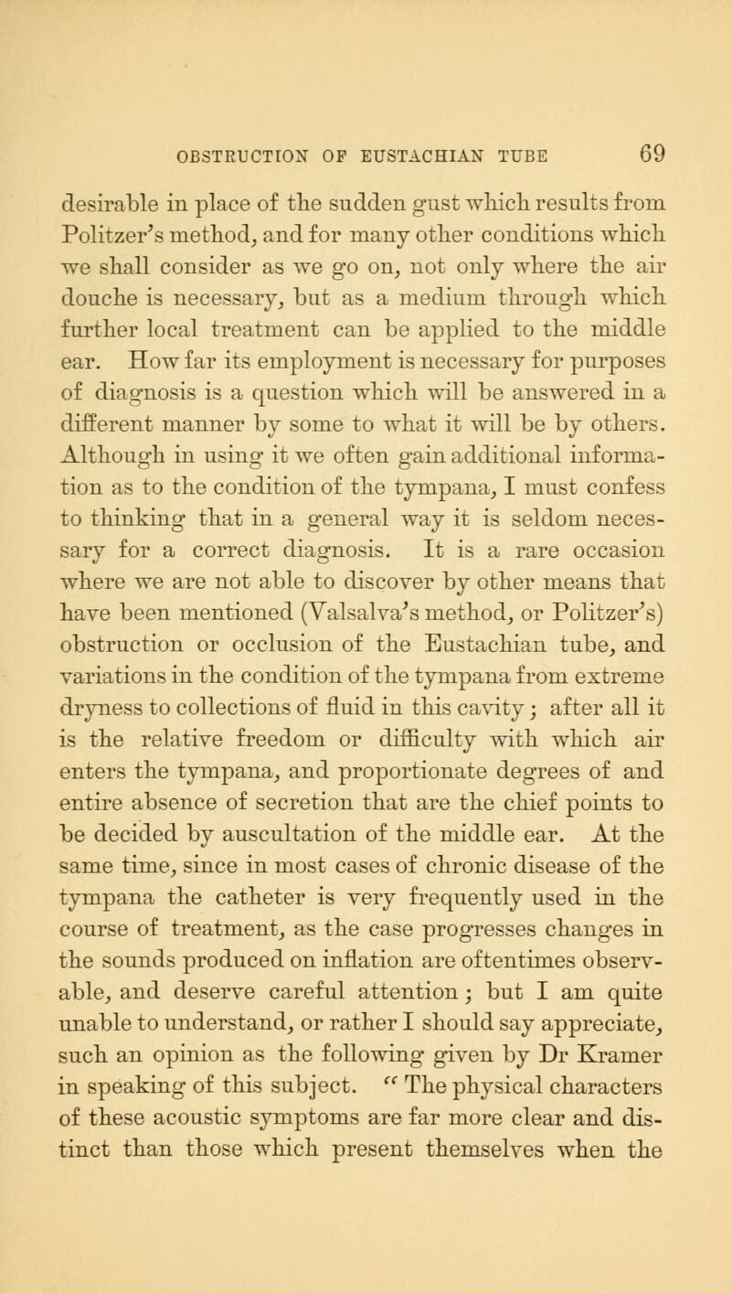 desirable in place of the sudden gust which results from Politzer's method, and for many other conditions which we shall consider as we go on, not only where the air douche is necessary, but as a medium through which further local treatment can be applied to the middle ear. How far its employment is necessary for purposes of diagnosis is a question which will be answered in a different manner by some to what it will be by others. Although in using it we often gain additional informa- tion as to the condition of the tympana, I must confess to thinking that in a general way it is seldom neces- sary for a correct diagnosis. It is a rare occasion where we are not able to discover by other means that have been mentioned (Valsalva's method, or Politzer's) obstruction or occlusion of the Eustachian tube, and variations in the condition of the tympana from extreme dryness to collections of fluid in this cavity; after all it is the relative freedom or difficulty with which air enters the tympana, and proportionate degrees of and entire absence of secretion that are the chief points to be decided by auscultation of the middle ear. At the same time, since in most cases of chronic disease of the tympana the catheter is very frequently used in the course of treatment, as the case progresses changes in the sounds produced on inflation are oftentimes observ- able, and deserve careful attention; but I am quite unable to understand, or rather I should say appreciate, such an opinion as the following given by Dr Kramer in speaking of this subject. <c The physical characters of these acoustic symptoms are far more clear and dis- tinct than those which present themselves when the