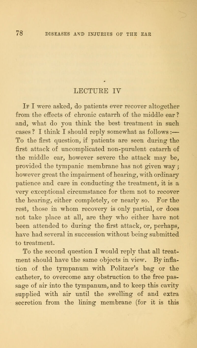 LECTURE IY If I were asked, do patients ever recover altogether from the effects of chronic catarrh of the middle ear ? and, what do you think the best treatment in such cases ? I think I should reply somewhat as follows :— To the first question, if patients are seen during the first attack of uncomplicated non-purulent catarrh of the middle ear, however severe the attack may be, provided the tympanic membrane has not given way; however great the impairment of hearing, with ordinary patience and care in conducting the treatment, it is a very exceptional circumstance for them not to recover the hearing, either completely, or nearly so. For the rest, those in whom recovery is only partial, or does not take place at all, are they who either have not been attended to during the first attack, or, perhaps, have had several in succession without being submitted to treatment. To the second question I would reply that all treat- ment should have the same objects in view. By infla- tion of the tympanum with Politzer's bag or the catheter, to overcome any obstruction to the free pas- sage of air into the tympanum, and to keep this cavity supplied with air until the swelling of and extra secretion from the lining membrane (for it is this