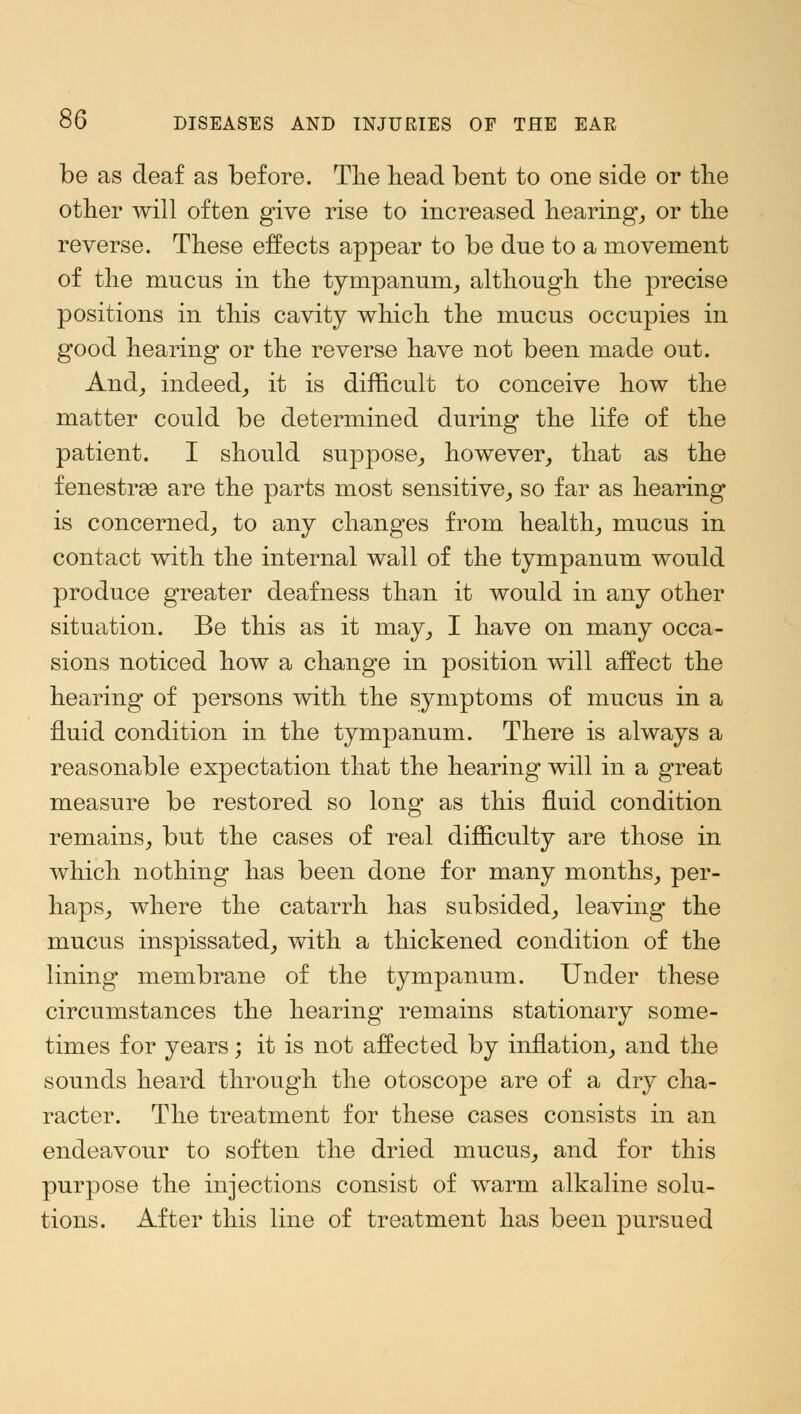 be as deaf as before. The head bent to one side or the other will often give rise to increased hearing, or the reverse. These effects appear to be dne to a movement of the mucus in the tympanum, although the precise positions in this cavity which the mucus occupies in good hearing or the reverse have not been made out. And, indeed, it is difficult to conceive how the matter could be determined during the life of the patient. I should suppose, however, that as the fenestra are the parts most sensitive, so far as hearing is concerned, to any changes from health, mucus in contact with the internal wall of the tympanum would produce gTeater deafness than it would in any other situation. Be this as it may, I have on many occa- sions noticed how a change in position will affect the hearing of persons with the symptoms of mucus in a fluid condition in the tympanum. There is always a reasonable expectation that the hearing will in a great measure be restored so long as this fluid condition remains, but the cases of real difficulty are those in which nothing has been done for many months, per- haps, where the catarrh has subsided, leaving the mucus inspissated, with a thickened condition of the lining membrane of the tympanum. Under these circumstances the hearing remains stationary some- times for years; it is not affected by inflation, and the sounds heard through the otoscope are of a dry cha- racter. The treatment for these cases consists in an endeavour to soften the dried mucus, and for this purpose the injections consist of warm alkaline solu- tions. After this line of treatment has been pursued