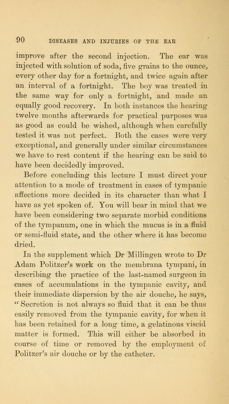 improve after the second injection. The ear was injected with solution of soda, five grains to the ounce, every other day for a fortnight, and twice again after an interval of a fortnight. The boy was treated in the same way for only a fortnight, and made an equally good recovery. In both instances the hearing- twelve months afterwards for practical purposes was as good as could be wished, although when carefully tested it was not perfect. Both the cases were very exceptional, and generally under similar circumstances we have to rest content if the hearing can be said to have been decidedly improved. Before concluding this lecture I must direct your attention to a mode of treatment in cases of tympanic affections more decided in its character than what I have as yet spoken of. You will bear in mind that we have been considering two separate morbid conditions of the tympanum, one in which the mucus is in a fluid or semi-fluid state, and the other where it has become dried. In the supplement which Dr Millingen wrote to Dr Adam Politzer's work on the membrana tympani, in describing the practice of the last-named surgeon in cases of accumulations in the tympanic cavity, and their immediate dispersion by the air douche, he says,  Secretion is not always so fluid that it can be thus easily removed from the tympanic cavity, for when it has been retained for a long time, a gelatinous viscid matter is formed. This will either be absorbed in course of time or removed by the employment of Politzer's air douche or by the catheter.