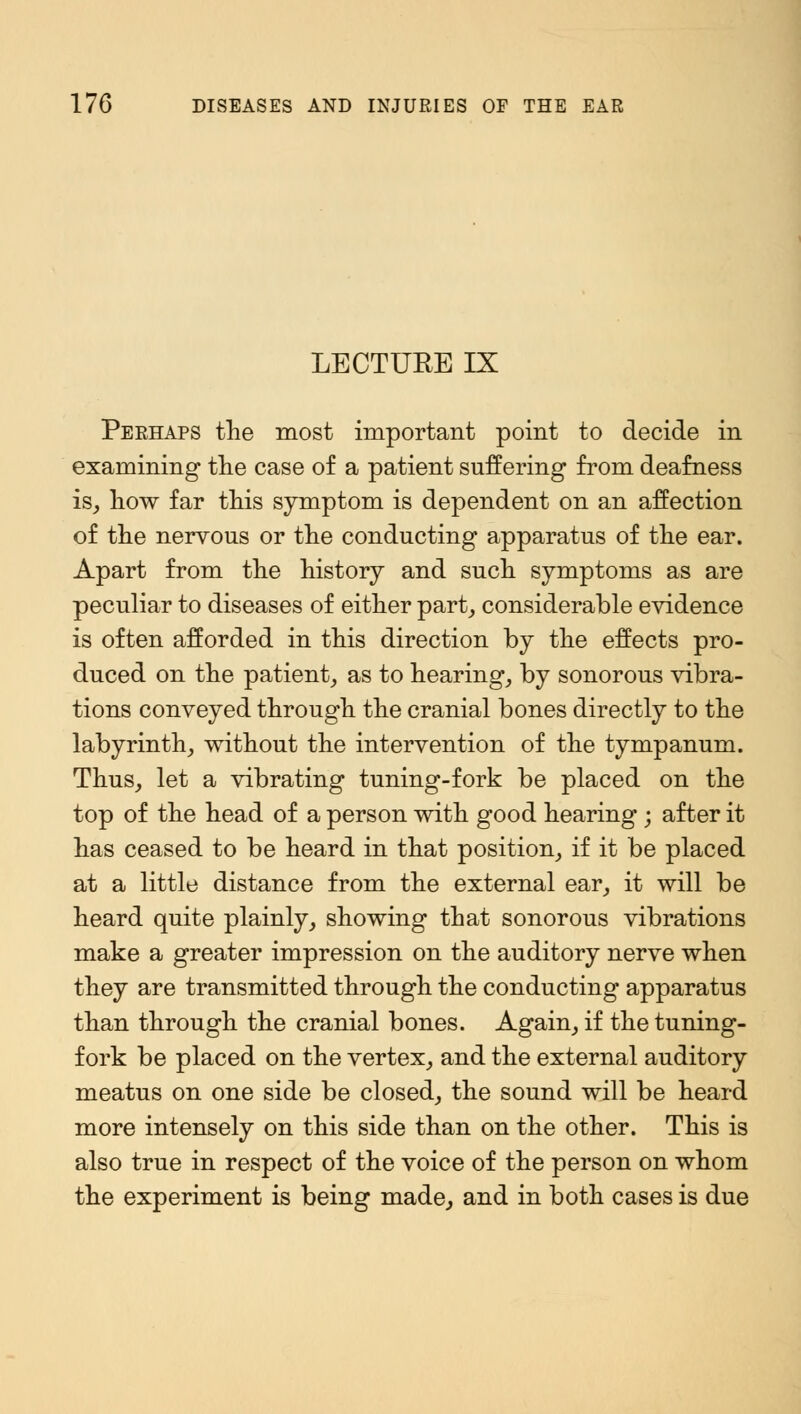 LECTURE IX Perhaps the most important point to decide in examining the case of a patient suffering from deafness is, how far this symptom is dependent on an affection of the nervous or the conducting apparatus of the ear. Apart from the history and such symptoms as are peculiar to diseases of either part, considerable evidence is often afforded in this direction by the effects pro- duced on the patient, as to hearing, by sonorous vibra- tions conveyed through the cranial bones directly to the labyrinth, without the intervention of the tympanum. Thus, let a vibrating tuning-fork be placed on the top of the head of a person with good hearing ; after it has ceased to be heard in that position, if it be placed at a little distance from the external ear, it will be heard quite plainly, showing that sonorous vibrations make a greater impression on the auditory nerve when they are transmitted through the conducting apparatus than through the cranial bones. Again, if the tuning- fork be placed on the vertex, and the external auditory meatus on one side be closed, the sound will be heard more intensely on this side than on the other. This is also true in respect of the voice of the person on whom the experiment is being made, and in both cases is due