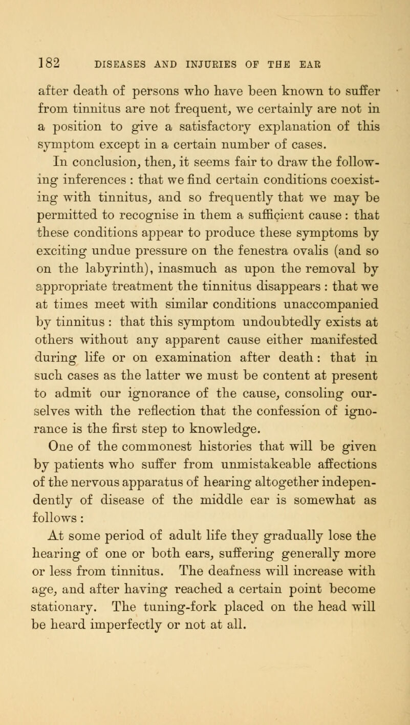 after death of persons who have been known to suffer from tinnitus are not frequent, we certainly are not in a position to give a satisfactory explanation of this symptom except in a certain number of cases. In conclusion, then, it seems fair to draw the follow- ing inferences : that we find certain conditions coexist- ing with tinnitus, and so frequently that we may be permitted to recognise in them a sufficient cause: that these conditions appear to produce these symptoms by exciting undue pressure on the fenestra ovalis (and so on the labyrinth), inasmuch as upon the removal by appropriate treatment the tinnitus disappears : that we at times meet with similar conditions unaccompanied by tinnitus : that this symptom undoubtedly exists at others without any apparent cause either manifested during life or on examination after death: that in such cases as the latter we must be content at present to admit our ignorance of the cause, consoling our- selves with the reflection that the confession of igno- rance is the first step to knowledge. One of the commonest histories that will be given by patients who suffer from unmistakeable affections of the nervous apparatus of hearing altogether indepen- dently of disease of the middle ear is somewhat as follows: At some period of adult life they gradually lose the hearing of one or both ears, suffering generally more or less from tinnitus. The deafness will increase with age, and after having reached a certain point become stationary. The tuning-fork placed on the head will be heard imperfectly or not at all.