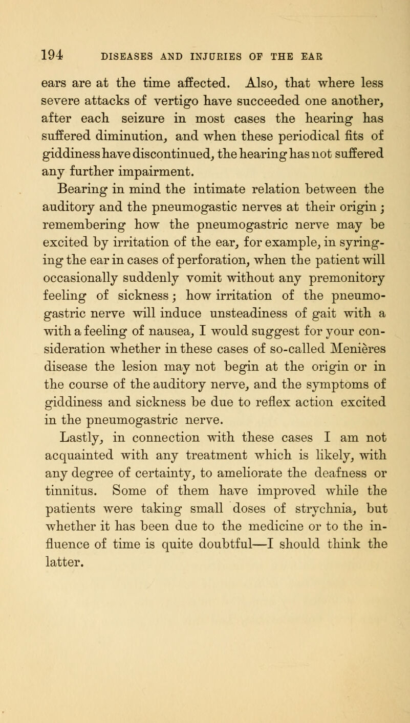 ears are at the time affected. Also, that where less severe attacks of vertigo have succeeded one another, after each seizure in most cases the hearing has suffered diminution, and when these periodical fits of giddiness have discontinued, the hearing has not suffered any further impairment. Bearing in mind the intimate relation between the auditory and the pneumogastic nerves at their origin; remembering how the pneumogastric nerve may be excited by irritation of the ear, for example, in syring- ing the ear in cases of perforation, when the patient will occasionally suddenly vomit without any premonitory feeling of sickness; how irritation of the pneumo- gastric nerve will induce unsteadiness of gait with a with a feeling of nausea, I would suggest for your con- sideration whether in these cases of so-called Menieres disease the lesion may not begin at the origin or in the course of the auditory nerve, and the symptoms of giddiness and sickness be due to reflex action excited in the pneumogastric nerve. Lastly, in connection with these cases I am not acquainted with any treatment which is likely, with any degree of certainty, to ameliorate the deafness or tinnitus. Some of them have improved while the patients were taking small doses of strychnia, but whether it has been due to the medicine or to the in- fluence of time is quite doubtful—I should think the latter.