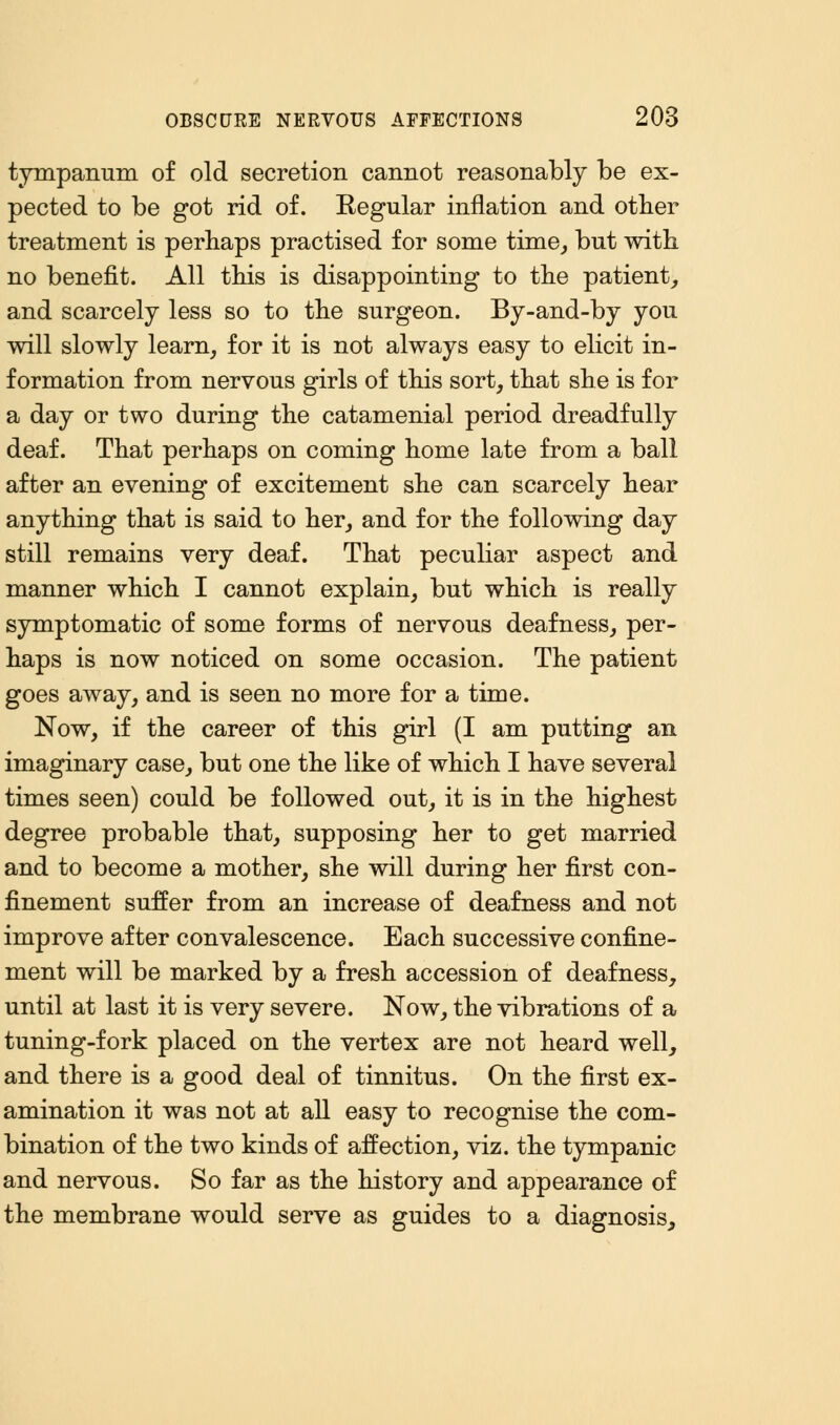 tympanum of old secretion cannot reasonably be ex- pected to be got rid of. Regular inflation and other treatment is perhaps practised for some time, but with no benefit. All this is disappointing to the patient, and scarcely less so to the surgeon. By-and-by you will slowly learn, for it is not always easy to elicit in- formation from nervous girls of this sort, that she is for a day or two during the catamenial period dreadfully deaf. That perhaps on coming home late from a ball after an evening of excitement she can scarcely hear anything that is said to her, and for the following day still remains very deaf. That peculiar aspect and manner which I cannot explain, but which is really symptomatic of some forms of nervous deafness, per- haps is now noticed on some occasion. The patient goes away, and is seen no more for a time. Now, if the career of this girl (I am putting an imaginary case, but one the like of which I have several times seen) could be followed out, it is in the highest degree probable that, supposing her to get married and to become a mother, she will during her first con- finement suffer from an increase of deafness and not improve after convalescence. Each successive confine- ment will be marked by a fresh accession of deafness, until at last it is very severe. Now, the vibrations of a tuning-fork placed on the vertex are not heard well, and there is a good deal of tinnitus. On the first ex- amination it was not at all easy to recognise the com- bination of the two kinds of affection, viz. the tympanic and nervous. So far as the history and appearance of the membrane would serve as guides to a diagnosis,