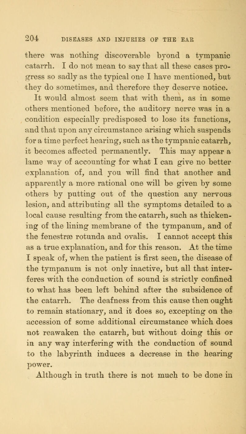 there was nothing discoverable byond a tympanic catarrh. I do not mean to say that all these cases pro- gress so sadly as the typical one I have mentioned, bnt they do sometimes, and therefore they deserve notice. It would almost seem that with them, as in some others mentioned before, the auditory nerve was in a condition especially predisposed to lose its functions, and that upon any circumstance arising which suspends for a time perfect hearing, such as the tympanic catarrh, it becomes affected permanently. This may appear a lame way of accounting for what I can give no better explanation of, and you will find that another and apparently a more rational one will be given by some others by putting out of the question any nervous lesion, and attributing all the symptoms detailed to a local cause resulting from the catarrh, such as thicken- ing of the lining membrane of the tympanum, and of the fenestras rotunda and ovalis. I cannot accept this as a true explanation, and for this reason. At the time I speak of, when the patient is first seen, the disease of the tympanum is not only inactive, but all that inter- feres with the conduction of sound is strictly confined to what has been left behind after the subsidence of the catarrh. The deafness from this cause then ought to remain stationary, and it does so, excepting on the accession of some additional circumstance which does not reawaken the catarrh, but without doing this or in any way interfering with the conduction of sound to the labyrinth induces a decrease in the hearing power. Although in truth there is not much to be done in