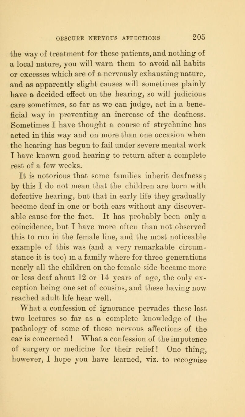 the way of treatment for these patients, and nothing of a local nature, you will warn them to avoid all habits or excesses which are of a nervously exhausting nature, and as apparently slight causes will sometimes plainly have a decided effect on the hearing, so will judicious care sometimes, so far as we can judge, act in a bene- ficial way in preventing an increase of the deafness. Sometimes I have thought a course of strychnine has acted in this way and on more than one occasion when the hearing has begun to fail under severe mental work I have known good hearing to return after a complete rest of a few weeks. It is notorious that some families inherit deafness; by this I do not mean that the children are born with defective hearing, but that in early life they gradually become deaf in one or both ears without any discover- able cause for the fact. It has probably been only a coincidence, but I have more often than not observed this to run in the female line, and the most noticeable example of this was (and a very remarkable circum- stance it is too) m a family where for three generations nearly all the children on the female side became more or less deaf about 12 or 14 years of age, the only ex- ception being one set of cousins, and these having now reached adult life hear well. What a confession of ignorance pervades these last two lectures so far as a complete knowledge of the pathology of some of these nervous affections of the ear is concerned ! What a confession of the impotence of surgery or medicine for their relief! One thing, however, I hope you have learned, viz. to recognise