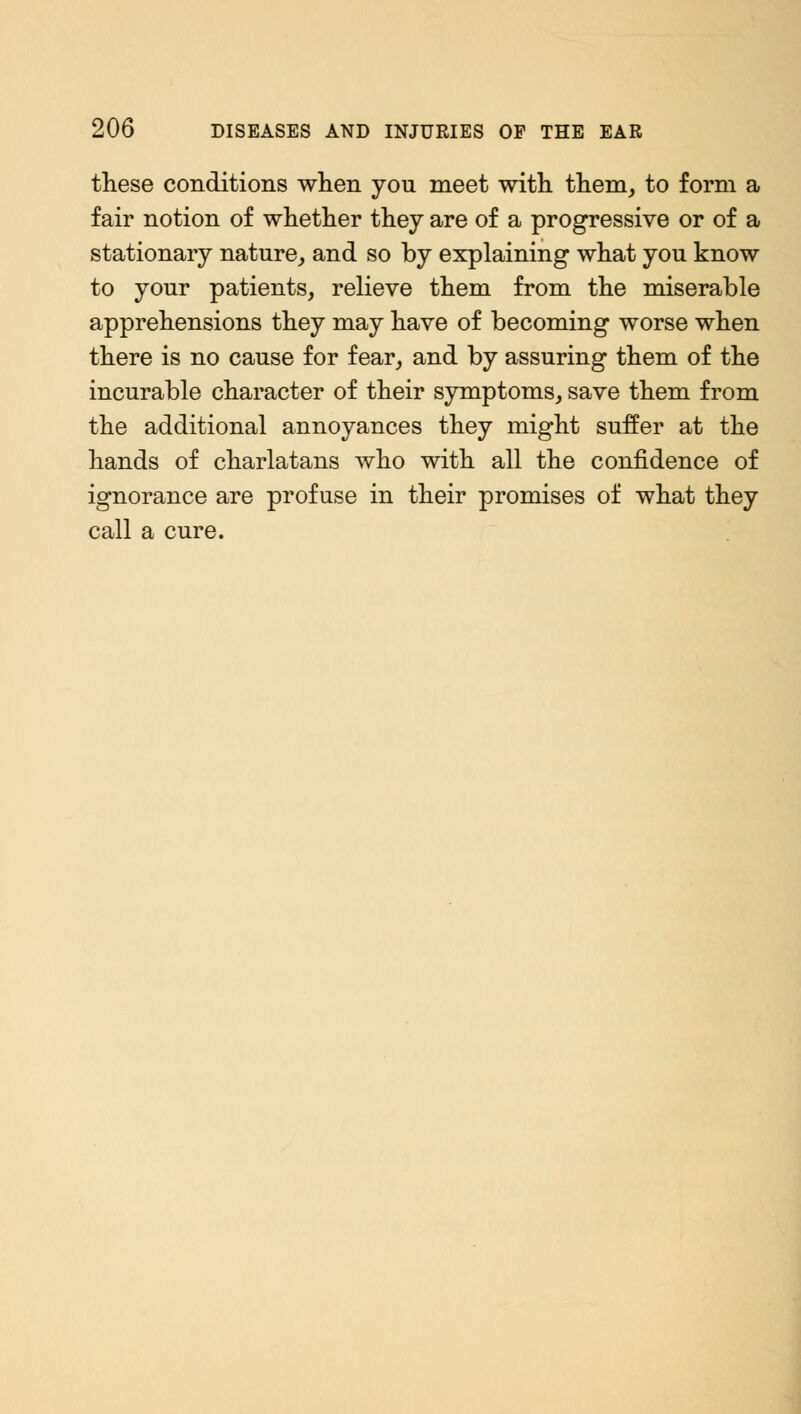 these conditions when you meet with them, to form a fair notion of whether they are of a progressive or of a stationary nature, and so by explaining what you know to your patients, relieve them from the miserable apprehensions they may have of becoming worse when there is no cause for fear, and by assuring them of the incurable character of their symptoms, save them from the additional annoyances they might suffer at the hands of charlatans who with all the confidence of ignorance are profuse in their promises of what they call a cure.