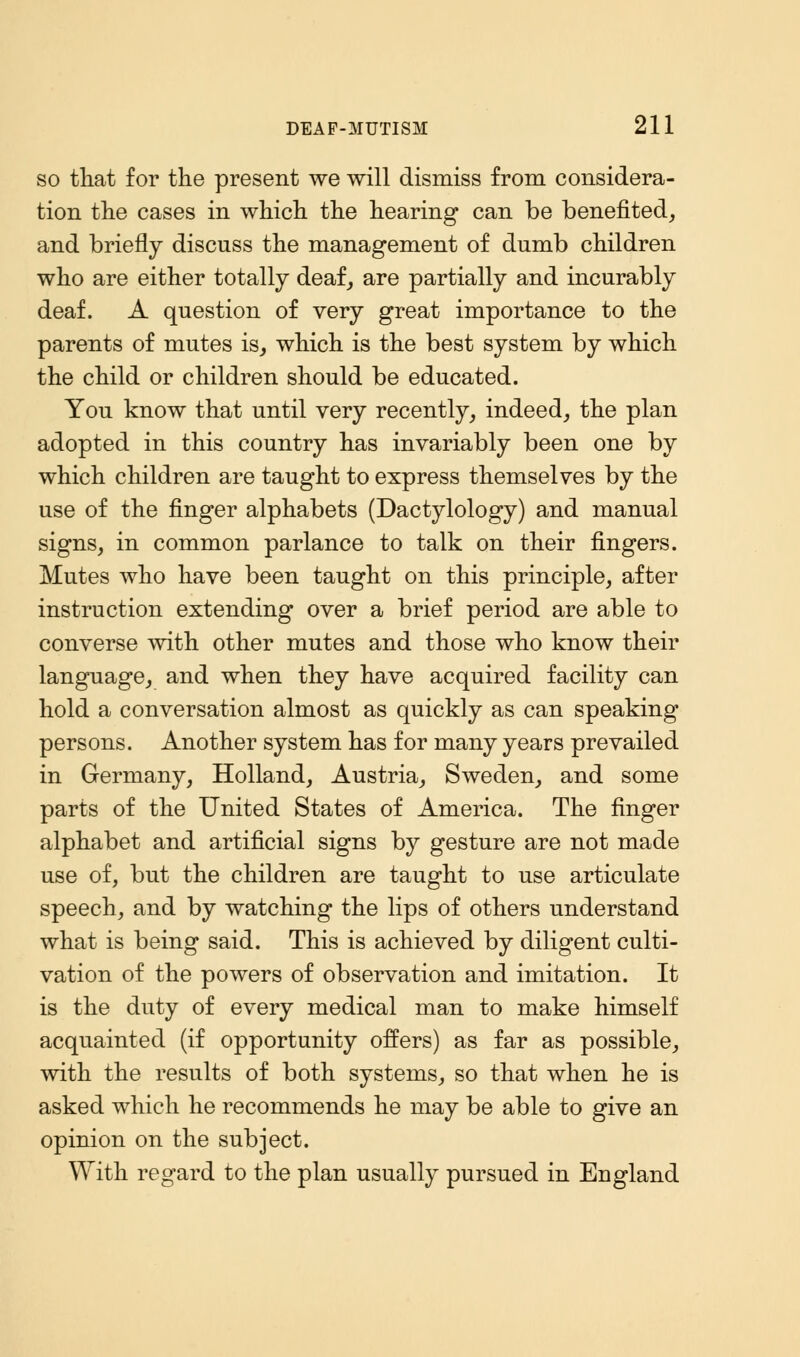 so that for the present we will dismiss from considera- tion the cases in which the hearing can be benefited, and briefly discuss the management of dumb children who are either totally deaf, are partially and incurably deaf. A question of very great importance to the parents of mutes is, which is the best system by which the child or children should be educated. You know that until very recently, indeed, the plan adopted in this country has invariably been one by which children are taught to express themselves by the use of the finger alphabets (Dactylology) and manual signs, in common parlance to talk on their fingers. Mutes who have been taught on this principle, after instruction extending over a brief period are able to converse with other mutes and those who know their language, and when they have acquired facility can hold a conversation almost as quickly as can speaking persons. Another system has for many years prevailed in Germany, Holland, Austria, Sweden, and some parts of the United States of America. The finger alphabet and artificial signs by gesture are not made use of, but the children are taught to use articulate speech, and by watching the lips of others understand what is being said. This is achieved by diligent culti- vation of the powers of observation and imitation. It is the duty of every medical man to make himself acquainted (if opportunity offers) as far as possible, with the results of both systems, so that when he is asked which he recommends he may be able to give an opinion on the subject. With regard to the plan usually pursued in England