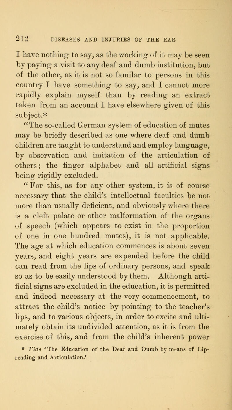 I have nothing to say, as the working of it may be seen by paying a visit to any deaf and dumb institution, but of the other, as it is not so familar to persons in this country I have something to say, and I cannot more rapidly explain myself than by reading an extract taken from an account I have elsewhere given of this subject.* '' The so-called German system of education of mutes may be briefly described as one where deaf and dumb children are taught to understand and employ language, by observation and imitation of the articulation of others; the finger alphabet and all artificial signs being rigidly excluded.  For this, as for any other system, it is of course necessary that the child's intellectual faculties be not more than usually deficient, and obviously where there is a cleft palate or other malformation of the organs of speech (which appears to exist in the proportion of one in one hundred mutes), it is not applicable. The age at which education commences is about seven years, and eight years are expended before the child can read from the lips of ordinary persons, and speak so as to be easily understood by them. Although arti- ficial signs are excluded in the education, it is permitted and indeed necessary at the very commencement, to attract the child's notice by pointing to the teacher's lips, and to various objects, in order to excite and ulti- mately obtain its undivided attention, as it is from the exercise of this, and from the child's inherent power * Vide 'The Education of the Deaf and Dumb by means of Lip- reading and Articulation.'