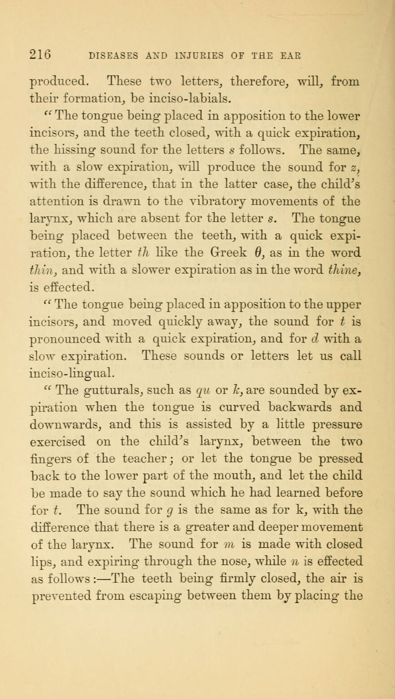 produced. These two letters, therefore, will, from their formation, be inciso-labials. t€ The tongue being placed in apposition to the lower incisors, and the teeth closed, with a quick expiration, the hissing sound for the letters s follows. The same, with a slow expiration, will produce the sound for 2, with the difference, that in the latter case, the child's attention is drawn to the vibratory movements of the larynx, which are absent for the letter s. The tongue being placed between the teeth, with a quick expi- ration, the letter th like the Greek 0, as in the word thinj and with a slower expiration as in the word thine, is effected.  The tongue being placed in apposition to the upper incisors, and moved quickly away, the sound for t is pronounced with a quick expiration, and for d with a slow expiration. These sounds or letters let us call inciso-lingual.  The gutturals, such as qu or /;, are sounded by ex- piration when the tongue is curved backwards and downwards, and this is assisted by a little pressure exercised on the child's larynx, between the two fingers of the teacher; or let the tongue be pressed back to the lower part of the mouth, and let the child be made to say the sound which he had learned before for t. The sound for g is the same as for k, with the difference that there is a greater and deeper movement of the larynx. The sound for m is made with closed lips, and expiring through the nose, while n is effected as follows:—The teeth being firmly closed, the air is prevented from escaping between them by placing the