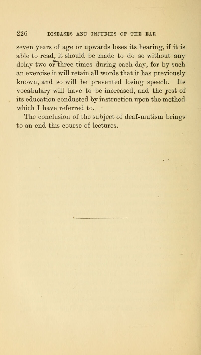seven years of age or upwards loses its hearing, if it is able to read, it should be made to do so without any delay two or three times during each day, for by such an exercise it will retain all words that it has previously known, and so will be prevented losing speech. Its vocabulary will have to be increased, and the ^est of its education conducted by instruction upon the method which I have referred to. The conclusion of the subject of deaf-mutism brings to an end this course of lectures.