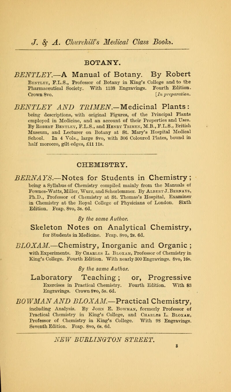 BOTANY. BENTLEY—A Manual of Botany. By Robert Bentley, F.L.S., Professor of Botany in King's College and to the Pharmaceutical Society. With 1138 Engravings. Fourth Edition. Crown 8vo. [In preparation. BENTLEY AND TRIMEN.-Medicinal Plants: being descriptions, with original Figures, of the Principal Plants employed in Medicine, and an account of their Properties and Uses. By Kobert Bentley, F.L.S., and Henry Trimen, M.B., F.L.S., British Museum, and Lecturer on Botany at St. Mary's Hospital Medical School. In 4 Vols., large 8vo, with 306 Coloured Plates, bound in half morocco, gilt edges, £11 lis. CHEMISTRY. BERN AYS.—Notes for Students in Chemistry; being a Syllabus of Chemistry compiled mainly from the Manuals of Fownes-Watts, Miller, Wurz, and Schorlemmer. By Albert J. Bernays, Ph.D., Professor of Chemistry at St. Thomas's Hospital, Examiner in Chemistry at the Royal College of Physicians of London. Sixth Edition. Fcap. 8vo, 3s. 6d. By the same Author. Skeleton Notes on Analytical Chemistry, for Students in Medicine. Fcap. 8vo, 2s. 6d. BLOXAM.—Chemistry, Inorganic and Organic ; with Experiments. By Charles L. Bloxam, Professor of Chemistry in King's College. Fourth Edition. With nearly 300 Engravings. 8vo, 16s. By the same Author. Laboratory Teaching; or, Progressive Exercises in Practical Chemistry. Fourth Edition. With 83 Engravings. Crown 8vo, 5s. 6d. BOWMAN AND BLOXAM.—Practical Chemistry, including Analysis. By John E. Bowman, formerly Professor of Practical Chemistry in King's College, and Charles L. Bloxam, Professor of Chemistry in King's College. With 98 Engravings. Seventh Edition. Fcap. 8vo, 6s. 6d.