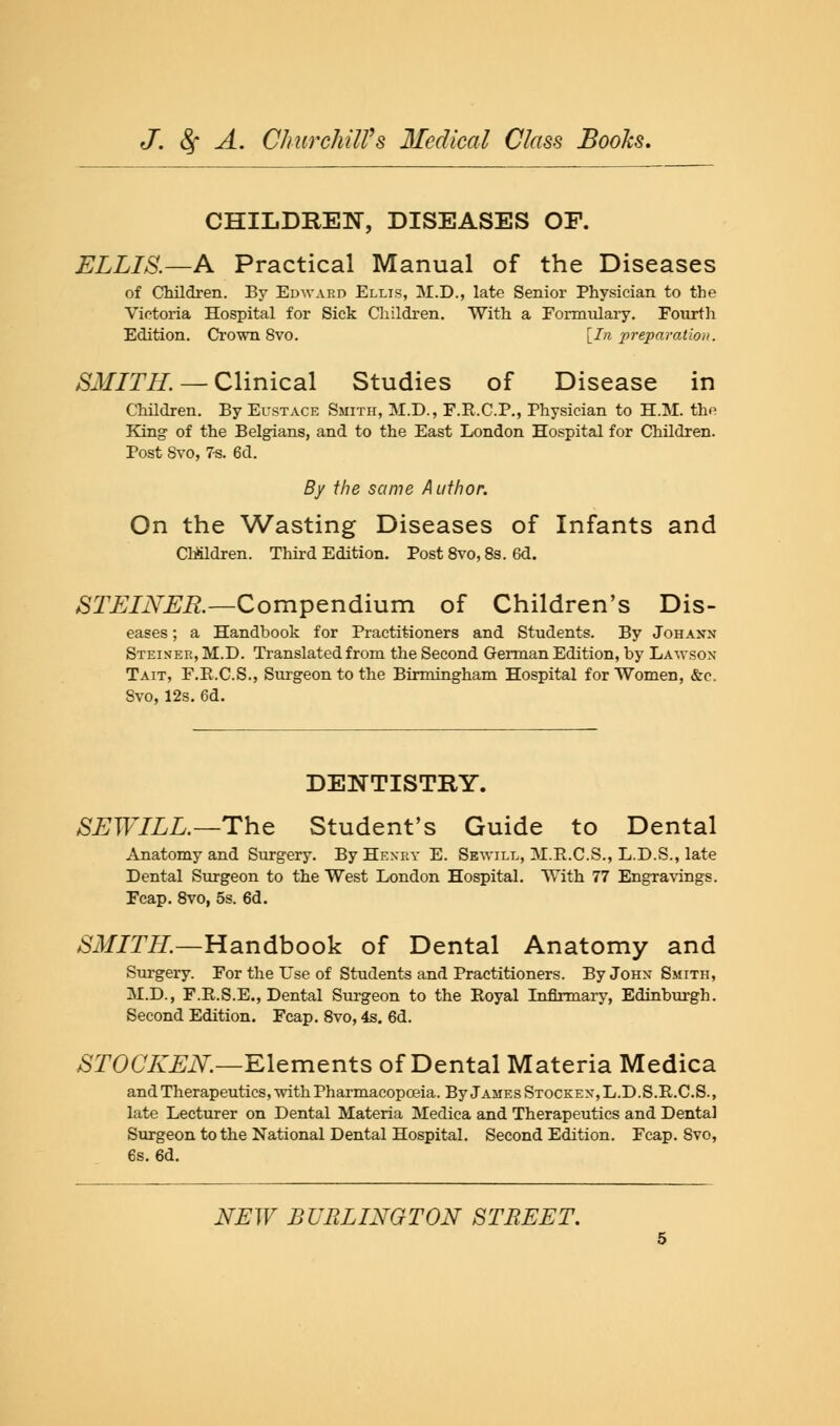 CHILDREN, DISEASES OF. ELLIS.—A Practical Manual of the Diseases of Children. By Edward Ellis, M.D., late Senior Physician to the Victoria Hospital for Sick Children. With a Formulary. Fourth Edition. Crown Svo. [In preparation. SMITH. — Clinical Studies of Disease in Children. By Eustace Smith, M.D., F.R.C.P., Physician to H.M. the King of the Belgians, and to the East London Hospital for Children. Post Svo, 7-s. 6d. By the same Author. On the Wasting Diseases of Infants and Children. Third Edition. Post 8vo, 8s. 6d. STEINER.—Compendium of Children's Dis- eases ; a Handbook for Practitioners and Students. By Johannt Steiner, M.D. Translated from the Second German Edition, by Lawsox Tait, F.E.C.S., Surgeon to the Birmingham Hospital for Women, &c. Svo, 12s. 6d. DENTISTRY. SEWILL.—The Student's Guide to Dental Anatomy and Surgery. By Henry E. Sewill, M.R.C.S., L.D.S., late Dental Surgeon to the West London Hospital. With 77 Engravings. Fcap. 8vo, 5s. 6d. SMITH.—Handbook of Dental Anatomy and Surgery. For the Use of Students and Practitioners. By John Smith, M.D., F.R.S.E., Dental Surgeon to the Boyal Infirmary, Edinburgh. Second Edition. Fcap. 8vo, 4s. 6d. STOCKEN.—Elements of Dental Materia Medica and Therapeutics, with Pharmacopoeia. By James Stockex,L.D.S.R.C.S., late Lecturer on Dental Materia Medica and Therapeutics and Dental Surgeon to the National Dental Hospital. Second Edition. Fcap. 8vo, 6s. 6d.