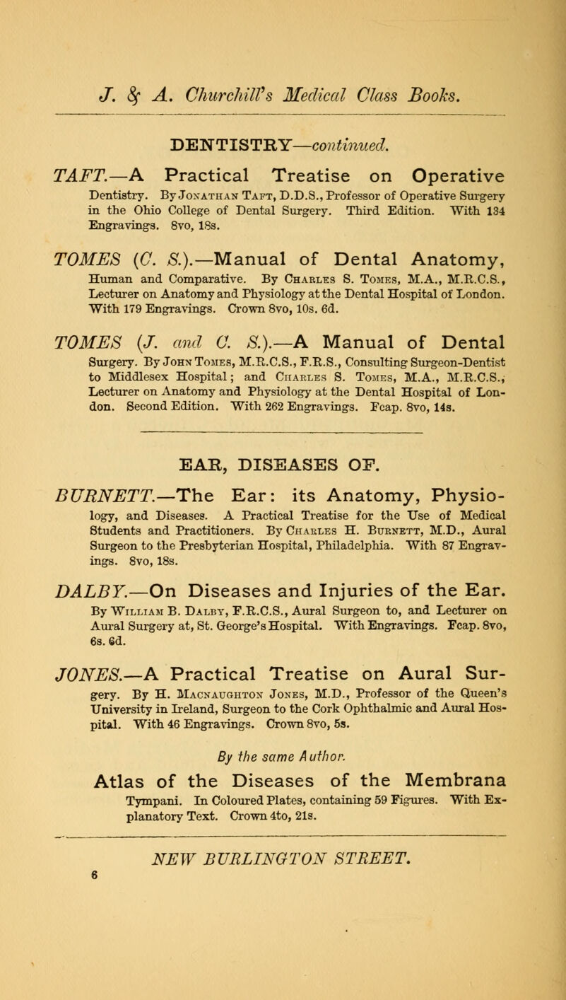 DENTISTRY—continued, TAFT.—A Practical Treatise on Operative Dentistry. By Jonathan Taft, D.D.S., Professor of Operative Surgery in the Ohio College of Dental Surgery. Third Edition. With 134 Engravings. 8vo, 18s. TOMES (C. 8.).— Manual of Dental Anatomy, Human and Comparative. By Charles S. Tomes, M.A., M.B.C.S., Lecturer on Anatomy and Physiology at the Dental Hospital of London. With 179 Engravings. Crown 8vo, 10s. 6d. TOMES (J. and C. S.).—A Manual of Dental Surgery. By John Tomes, M.R.C.S.,F.R.S., Consulting Surgeon-Dentist to Middlesex Hospital; and Charles S. Tomes, M.A., M.R.C.S., Lecturer on Anatomy and Physiology at the Dental Hospital of Lon- don. Second Edition. With 262 Engravings. Fcap. 8vo, 14s. BURNETT.—The Ear: its Anatomy, Physio- logy, and Diseases. A Practical Treatise for the Use of Medical Students and Practitioners. By Charles H. Burnett, M.D., Aural Surgeon to the Presbyterian Hospital, Philadelphia. With 87 Engrav- ings. 8vo,18s. DALBY.—On Diseases and Injuries of the Ear. By William B. Dalby, F.R.C.S., Aural Surgeon to, and Lecturer on Aural Surgery at, St. George's Hospital. With Engravings. Fcap. 8vo, 6s. 6d. JONES.—A Practical Treatise on Aural Sur- gery. By H. Macnaughton Jones, M.D., Professor of the Queen's University in Ireland, Surgeon to the Cork Ophthalmic and Aural Hos- pital. With 46 Engravings. Crown 8vo, 5s. By the same Author. Atlas of the Diseases of the Membrana Tympani. In Coloured Plates, containing 59 Figures. With Ex- planatory Text. Crown 4to, 21s.