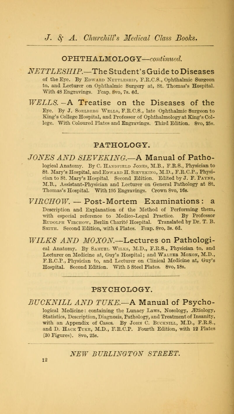 OPHTEALMOLOGY-co/iiwf/. NETTLESHIP.—The Student's Guide to Diseases of the Ere. By Edward Xettleship, F.R.C.S., Ophthalmic Surgeon to, and Lecturer on Ophthalmic Surgery at, St. Thomas's Hospital. With 48 Engravings. Ecap. 8vo, 7s. 6d. WELLS. -A Treatise on the Diseases of the Eye. By J. Soelberg Wells, F.R.C.S., late Ophthalmic Surgeon to King's College Hospital, and Professor of Ophthalmology at King's Col- lege. With Coloured Plates and Engravings. Third Edition. 8vo, 25s. PATHOLOGY. JONES AND SIEVEKING.—A Manual of Patho- logical Anatomy. By C. Haxdfield Joxes, M.B., F.R.S., Physician to St. Mary's Hospital, and Edward H. Sieyekixg, M.D., F.R.C.P., Physi- cian to St. Clary's Hospital. Second Edition. Edited by J. F. Payne, M.B., Assistant-Physician and Lecturer on General Pathology at St. Thomas's Hospital. With 195 Engravings. Crown Svo, 16s. VIRCHOW. — Post- Mortem Examinations: a Description and Explanation of the Method of Performing them, with especial reference to Medico-Legal Practice. By Professor Rudolph Virchow, Berlin Charite Hospital. Translated by Dr. T. B. Smith. Second Edition, with 4 Plates. Fcap. Svo, 3s. 6d. WILKS AND MO XON—Lectures on Pathologi- cal Anatomy. By Samuel Wilks, M.D., F.R.S., Physician to, and Lecturer on Medicine at, Guy's Hospital; and Walter Moxox, M.D., F.R.C.P., Physician to, and Lecturer on Clinical Medicine at, Guy's Hospital. Second Edition. With 5 Steel Plates. Svo, 18s. PSYCHOLOGY. BUCKNILL AND TUKE.—A Manual of Psycho- logical Medicine: containing the Lunacy Laws, Nosology, etiology, Statistics, Description, Diagnosis, Pathology, and Treatment of Insanity, with an Appendix of Cases. By John C. Buckxill, M.D., F.R.S., and D. Hack Tuke, M.D., F.R.C.P. Fourth Edition, with 12 Plates (30 Figures). Svo, 25s. NEW BURLINGTON STREET.