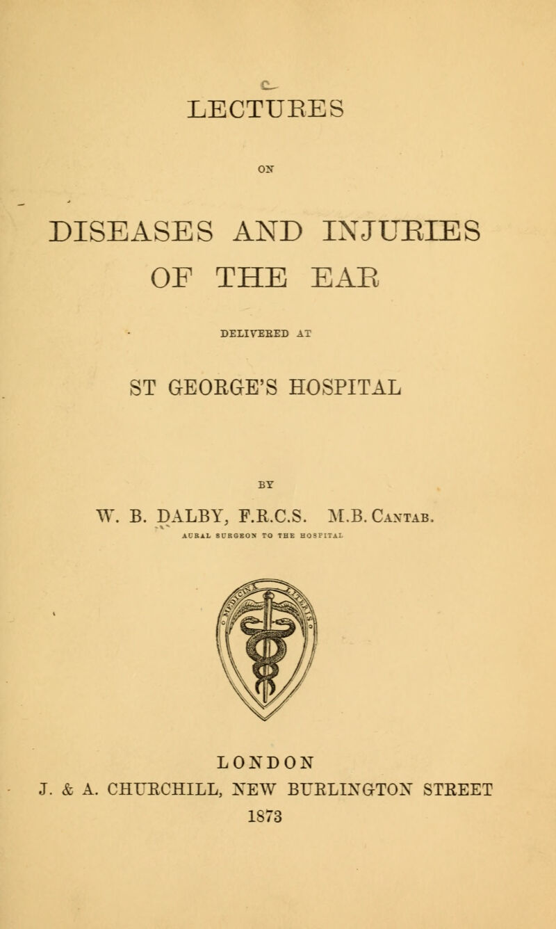 DISEASES AND IXJUEIES OF THE EAR DELIYEEED AT ST GEORGE'S HOSPITAL BY W. B. DALBY, F.R.C.S. M.B. Cantab, ACBAL SURGEON TO THE HOSPITAL LONDON J. & A. CHUECHILL, NEW BURLINGTON STKEET 1873