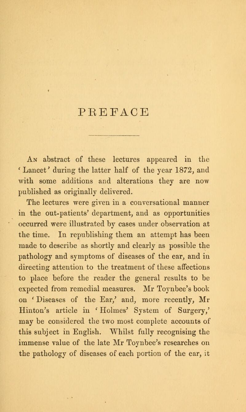 PBEEACE An abstract of these lectures appeared in the ' Lancet' during the latter half of the year 1872, and with some additions and alterations they are now published as originally delivered. The lectures were given in a conversational manner in the out-patients' department, and as opportunities occurred were illustrated by cases under observation at the time. In republishing them an attempt has been made to describe as shortly and clearly as possible the pathology and symptoms of diseases of the ear, and in directing attention to the treatment of these affections to place before the reader the general results to be expected from remedial measures. Mr Toynbee's book on (Diseases of the Ear/ and, more recently, Mr Hinton's article in c Holmes' System of Surgery/ may be considered the two most complete accounts of this subject in English. Whilst fully recognising the immense value of the late Mr Toynbee's researches on the pathology of diseases of each portion of the ear, it