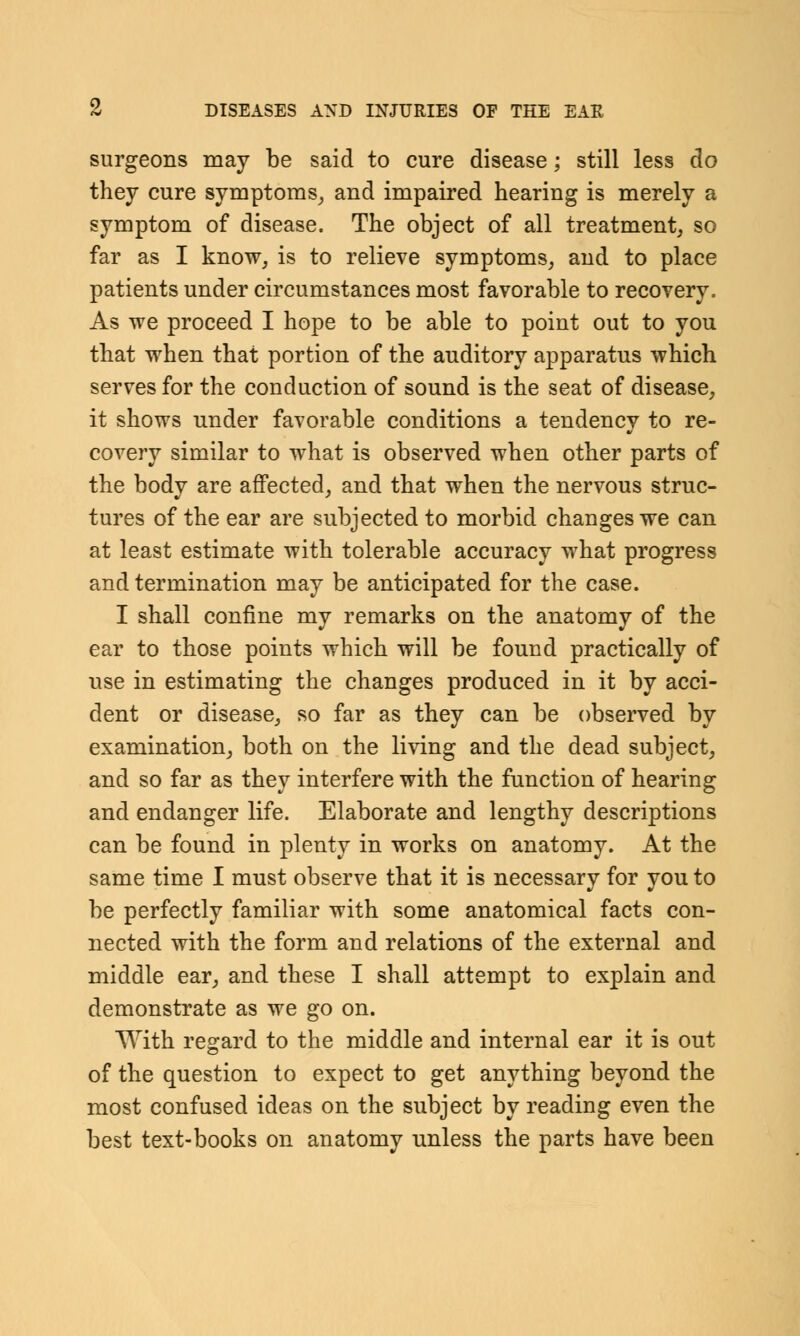 surgeons may be said to cure disease; still less do they cure symptoms, and impaired hearing is merely a symptom of disease. The object of all treatment, so far as I know, is to relieve symptoms, and to place patients under circumstances most favorable to recovery. As we proceed I hope to be able to point out to you that when that portion of the auditory apparatus which serves for the conduction of sound is the seat of disease, it shows under favorable conditions a tendency to re- covery similar to what is observed when other parts of the body are affected, and that when the nervous struc- tures of the ear are subjected to morbid changes we can at least estimate with tolerable accuracy what progress and termination may be anticipated for the case. I shall confine my remarks on the anatomy of the ear to those points which will be found practically of use in estimating the changes produced in it by acci- dent or disease, so far as they can be observed by examination, both on the living and the dead subject, and so far as they interfere with the function of hearing and endanger life. Elaborate and lengthy descriptions can be found in plenty in works on anatomy. At the same time I must observe that it is necessary for you to be perfectly familiar with some anatomical facts con- nected with the form and relations of the external and middle ear, and these I shall attempt to explain and demonstrate as we go on. With regard to the middle and internal ear it is out of the question to expect to get anything beyond the most confused ideas on the subject by reading even the best text-books on anatomy unless the parts have been