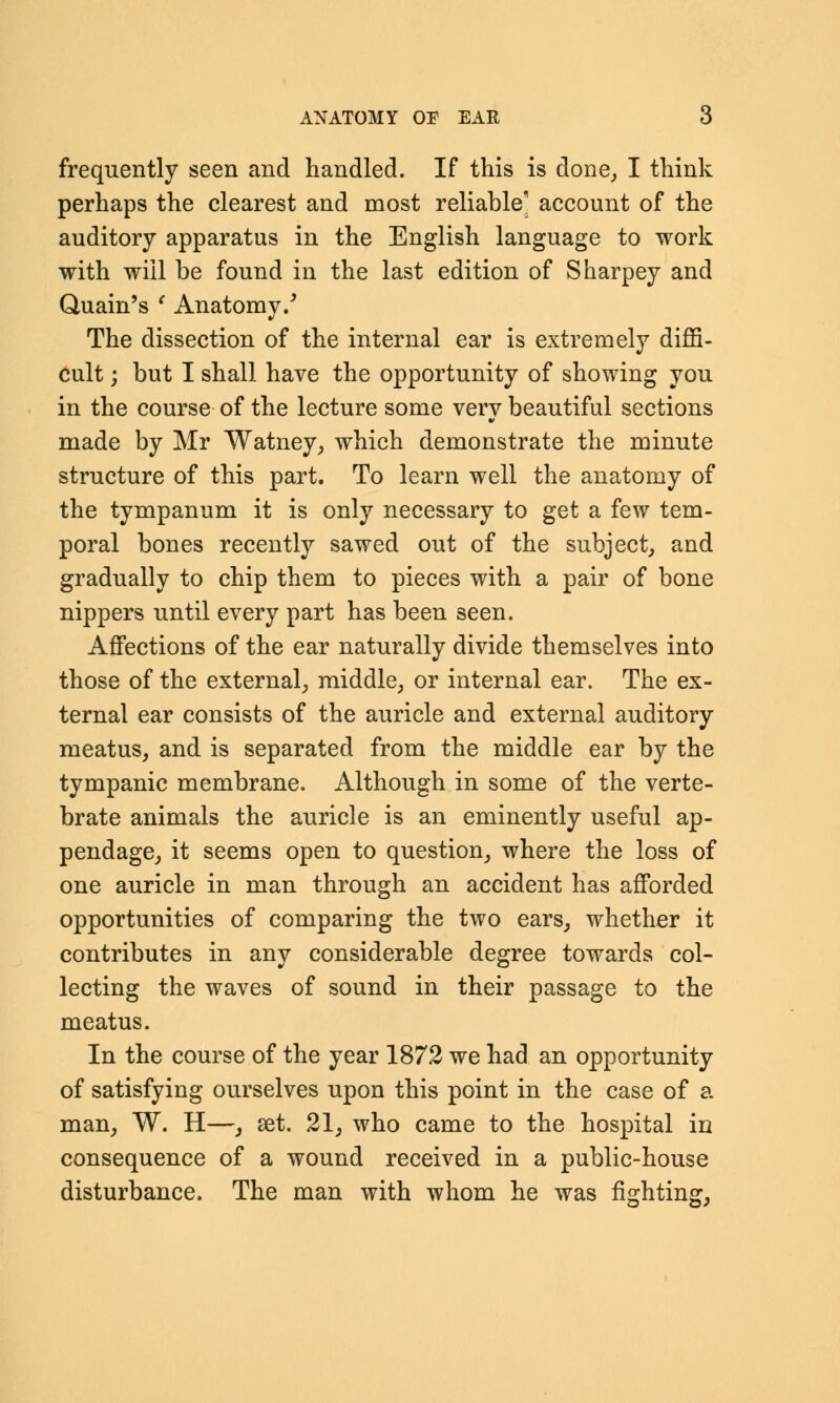 ANATOMY OP EAR 6 frequently seen and handled. If this is done, I think perhaps the clearest and most reliable account of the auditory apparatus in the English language to work with will be found in the last edition of Sharpey and Quain's ' Anatomy/ The dissection of the internal ear is extremely diffi- cult ; but I shall have the opportunity of showing you in the course of the lecture some very beautiful sections made by Mr Watney, which demonstrate the minute structure of this part. To learn well the anatomy of the tympanum it is only necessary to get a few tem- poral bones recently sawed out of the subject, and gradually to chip them to pieces with a pair of bone nippers until every part has been seen. Affections of the ear naturally divide themselves into those of the external, middle, or internal ear. The ex- ternal ear consists of the auricle and external auditory meatus, and is separated from the middle ear by the tympanic membrane. Although in some of the verte- brate animals the auricle is an eminently useful ap- pendage, it seems open to question, where the loss of one auricle in man through an accident has afforded opportunities of comparing the two ears, whether it contributes in any considerable degree towards col- lecting the waves of sound in their passage to the meatus. In the course of the year 1872 we had an opportunity of satisfying ourselves upon this point in the case of a man, W. H—, set. 21, who came to the hospital in consequence of a wound received in a public-house disturbance. The man with whom he was fighting,