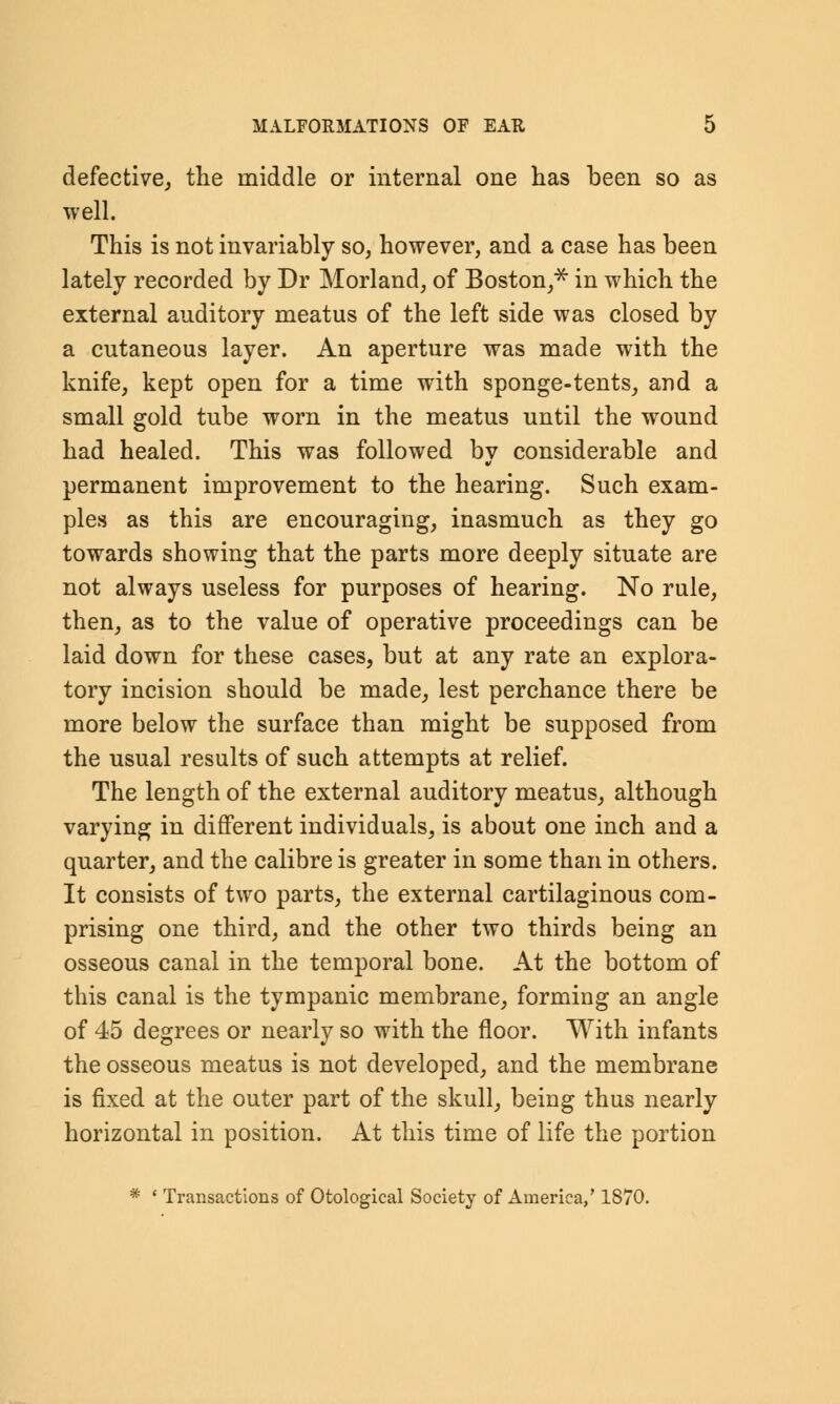 defective, the middle or internal one has been so as well. This is not invariably so, however, and a case has been lately recorded by Dr Morland, of Boston,* in which the external auditory meatus of the left side was closed by a cutaneous layer. An aperture was made with the knife, kept open for a time with sponge-tents, and a small gold tube worn in the meatus until the wound had healed. This was followed by considerable and permanent improvement to the hearing. Such exam- ples as this are encouraging, inasmuch as they go towards showing that the parts more deeply situate are not always useless for purposes of hearing. No rule, then, as to the value of operative proceedings can be laid down for these cases, but at any rate an explora- tory incision should be made, lest perchance there be more below the surface than might be supposed from the usual results of such attempts at relief. The length of the external auditory meatus, although varying in different individuals, is about one inch and a quarter, and the calibre is greater in some than in others. It consists of two parts, the external cartilaginous com- prising one third, and the other two thirds being an osseous canal in the temporal bone. At the bottom of this canal is the tympanic membrane, forming an angle of 45 degrees or nearly so with the floor. With infants the osseous meatus is not developed, and the membrane is fixed at the outer part of the skull, being thus nearly horizontal in position. At this time of life the portion * ' Transactions of Otological Society of America/ 1870.