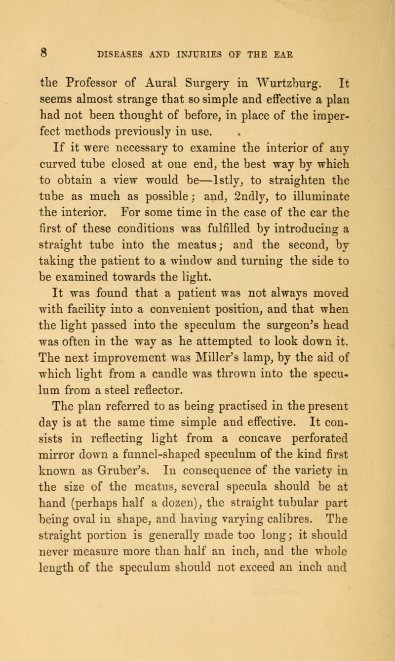 the Professor of Aural Surgery in Wurtzburg. It seems almost strange that so simple and effective a plan had not been thought of before, in place of the imper- fect methods previously in use. If it were necessary to examine the interior of any curved tube closed at one end, the best way by which to obtain a view would be—lstly, to straighten the tube as much as possible; and, 2ndly, to illuminate the interior. For some time in the case of the ear the first of these conditions was fulfilled by introducing a straight tube into the meatus; and the second, by taking the patient to a window and turning the side to be examined towards the light. It was found that a patient was not always moved with facility into a convenient position, and that when the light passed into the speculum the surgeon's head was often in the way as he attempted to look down it. The next improvement was Miller's lamp, by the aid of which light from a candle was thrown into the specu- lum from a steel reflector. The plan referred to as being practised in the present day is at the same time simple and effective. It con- sists in reflecting light from a concave perforated mirror down a funnel-shaped speculum of the kind first known as Gruber's. In consequence of the variety in the size of the meatus, several specula should be at hand (perhaps half a dozen), the straight tubular part being oval in shape, and having varying calibres. The straight portion is generally made too long; it should never measure more than half an inch, and the whole length of the speculum should not exceed an inch and