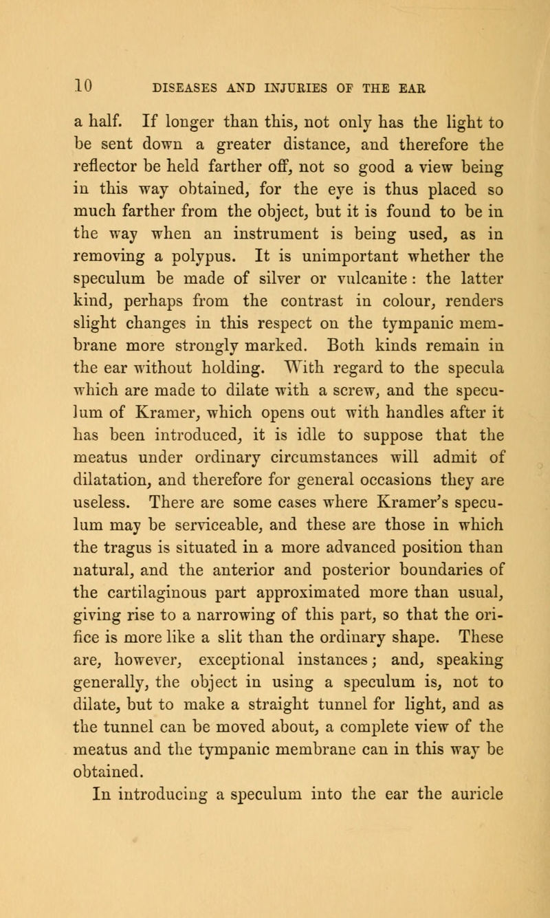 a half. If longer than this, not only has the light to be sent down a greater distance, and therefore the reflector be held farther off, not so good a view being in this way obtained, for the eye is thus placed so much farther from the object, but it is found to be in the way when an instrument is being used, as in removing a polypus. It is unimportant whether the speculum be made of silver or vulcanite : the latter kind, perhaps from the contrast in colour, renders slight changes in this respect on the tympanic mem- brane more strongly marked. Both kinds remain in the ear without holding. With regard to the specula which are made to dilate with a screw, and the specu- lum of Kramer, which opens out with handles after it has been introduced, it is idle to suppose that the meatus under ordinary circumstances will admit of dilatation, and therefore for general occasions they are useless. There are some cases where Kramer's specu- lum may be serviceable, and these are those in which the tragus is situated in a more advanced position than natural, and the anterior and posterior boundaries of the cartilaginous part approximated more than usual, giving rise to a narrowing of this part, so that the ori- fice is more like a slit than the ordinary shape. These are, however, exceptional instances; and, speaking generally, the object in using a speculum is, not to dilate, but to make a straight tunnel for light, and as the tunnel can be moved about, a complete view of the meatus and the tympanic membrane can in this way be obtained. In introducing a speculum into the ear the auricle