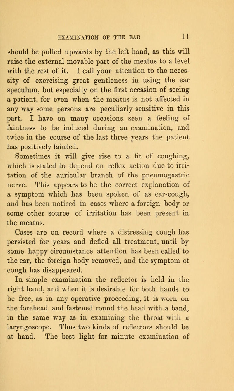 should be pulled upwards by the left hand, as this will raise the external movable part of the meatus to a level with the rest of it. I call your attention to the neces- sity of exercising great gentleness in using the ear speculum, but especially on the first occasion of seeing a patient, for even when the meatus is not affected in any way some persons are peculiarly sensitive in this part. I have on many occasions seen a feeling of faintness to be induced during an examination, and twice in the course of the last three years the patient has positively fainted. Sometimes it will give rise to a fit of coughing, which is stated to depend on reflex action due to irri- tation of the auricular branch of the pneumogastric nerve. This appears to be the correct explanation of a symptom which has been spoken of as ear-cough, and has been noticed in cases where a foreign body or some other source of irritation has been present in the meatus. Cases are on record where a distressing cough has persisted for years and defied all treatment, until by some happy circumstance attention has been called to the ear, the foreign body removed, and the symptom ot cough has disappeared. In simple examination the reflector is held in the right hand, and when it is desirable for both hands to be free, as in any operative proceeding, it is worn on the forehead and fastened round the head with a band, in the same way as in examining the throat with a laryngoscope. Thus two kinds of reflectors should be at hand. The best light for minute examination of