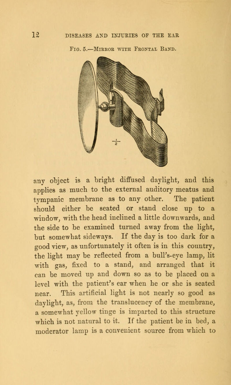 Fig. 5.—aTibkor ^vith Frontal Ba>t>. any object is a bright diffused daylight, and this applies as much to the external auditory meatus and tvmpanic membrane as to any other. The patient should either be seated or stand close up to a window, with the head inclined a little downwards, and the side to be examined turned away from the light, but somewhat sideways. If the day is too dark for a good view, as unfortunately it often is in this country, the light may be reflected from a bull's-eye lamp, lit with gas, fixed to a stand, and arranged that it can be moved up and down so as to be placed on a level with the patient's ear when he or she is seated near. This artificial light is not nearly so good as daylight, as, from the translucency of the membrane, a somewhat yellow tinge is imparted to this structure which is not natural to it. If the patient be in bed, a moderator lamp is a convenient source from which to