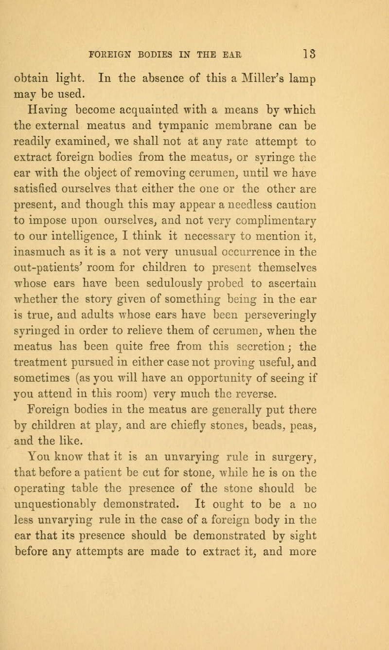 obtain light. In the absence of this a Miller's lamp may be used. Having become acquainted with a means by which the external meatus and tympanic membrane can be readily examined, we shall not at any rate attempt to extract foreign bodies from the meatus, or syringe the ear with the object of removing cerumen, until we have satisfied ourselves that either the one or the other are present, and though this may appear a needless caution to impose upon ourselves, and not very complimentary to our intelligence, I think it necessary to mention it, inasmuch as it is a not very unusual occurrence in the out-patients' room for children to present themselves whose ears have been sedulously probed to ascertain whether the story given of something being in the ear is true, and adults whose ears have been perseveringly syringed in order to relieve them of cerumen, when the meatus has been quite free from this secretion; the treatment pursued in either case not proving useful, and sometimes (as you will have an opportunity of seeing if you attend in this room) very much the reverse. Foreign bodies in the meatus are generally put there by children at play, and are chiefly stones, beads, peas, and the like. You know that it is an unvarying rule in surgery, that before a patient be cut for stone, while he is on the operating table the presence of the stone should be unquestionably demonstrated. It ought to be a no less unvarying rule in the case of a foreign body in the ear that its presence should be demonstrated by sight before any attempts are made to extract it, and more