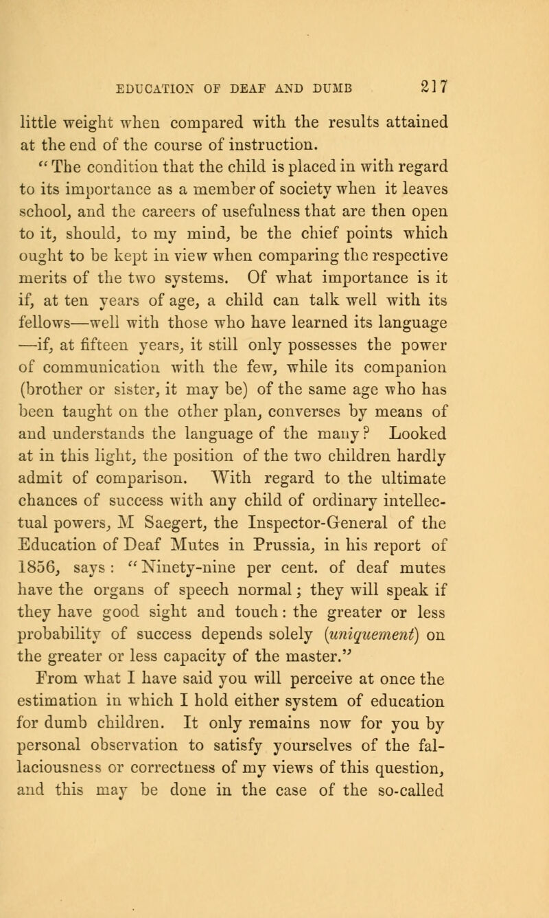 little weight when compared with the results attained at the end of the course of instruction. u The condition that the child is placed in with regard to its importance as a member of society when it leaves school, and the careers of usefulness that are then open to it, should, to my miad, be the chief points which ought to be kept in view when comparing the respective merits of the two systems. Of what importance is it if, at ten years of age, a child can talk well with its fellows—well with those who have learned its language —if, at fifteen years, it still only possesses the power of communication with the few, while its companion (brother or sister, it may be) of the same age Tvho has been taught on the other plan, converses by means of and understands the language of the many ? Looked at in this light, the position of the two children hardly admit of comparison. With regard to the ultimate chances of success with any child of ordinary intellec- tual powers, M Saegert, the Inspector-General of the Education of Deaf Mutes in Prussia, in his report of 1856, says: Ninety-nine per cent, of deaf mutes have the organs of speech normal; they will speak if they have good sight and touch: the greater or less probability of success depends solely (uniquement) on the greater or less capacity of the master. From what I have said you will perceive at once the estimation in which I hold either system of education for dumb children. It only remains now for you by personal observation to satisfy yourselves of the fal- laciousness or correctness of my views of this question, and this may be done in the case of the so-called