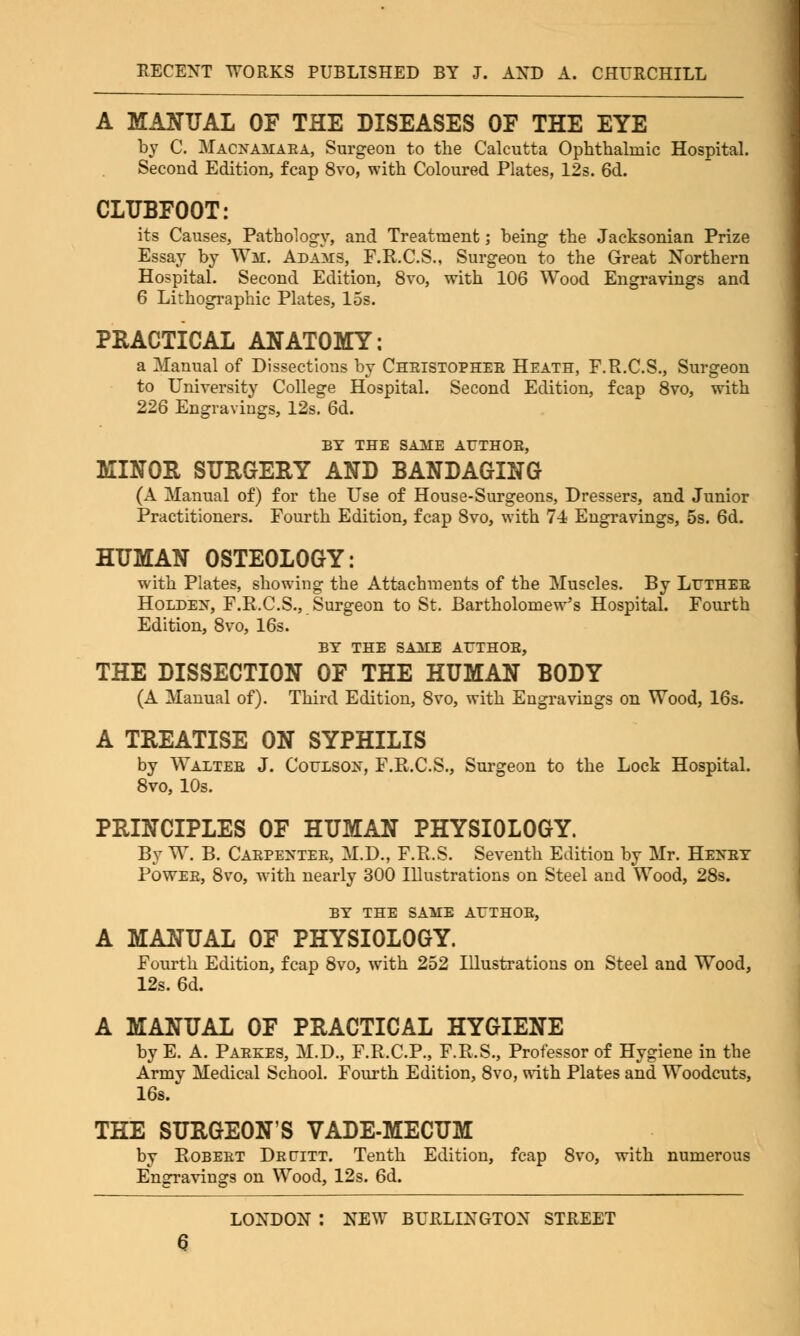 A MANUAL OF THE DISEASES OF THE EYE by C. Macnamaea, Surgeon to the Calcutta Ophthalmic Hospital. Second Edition, fcap 8vo, with Coloured Plates, 12s. 6d. CLUBFOOT: its Causes, Pathology, and Treatment; being the Jacksonian Prize Essay by Wm. Adams, F.R.C.S., Surgeon to the Great Northern Hospital. Second Edition, 8vo, with 106 Wood Engravings and 6 Lithographic Plates, 15s. PRACTICAL ANATOMY: a Manual of Dissections by Cheistophee Heath, F.R.C.S., Surgeon to University College Hospital. Second Edition, fcap 8vo, with 226 Engravings, 12s. 6d. BY THE SAAIE ATTHOE, MINOR SURGERY AND BANDAGING (A Manual of) for the Use of House-Surgeons, Dressers, and Junior Practitioners. Fourth Edition, fcap Svo, with 74 Engravings, 5s. 6d. HUMAN OSTEOLOGY: with Plates, showing the Attachments of the Muscles. By Ltjtheb Holdex, F.R.C.S., Surgeon to St. Bartholomew's Hospital. Fourth Edition, 8vo, 16s. BY THE SAUE AfTHOB, THE DISSECTION OF THE HUMAN BODY (A Manual of). Third Edition, 8vo, with Engravings on Wood, 16s. A TREATISE ON SYPHILIS by Walteb J. Coulsox, F.R.C.S., Surgeon to the Lock Hospital. 8vo, 10s. PRINCIPLES OF HUMAN PHYSIOLOGY. By W. B. Caepextee, M.D., F.R.S. Seventh Edition by Mr. Heney Powee, 8vo, with nearly 300 Illustrations on Steel and Wood, 28s. BY THE SAME ArTHOE, A MANUAL OF PHYSIOLOGY. Fourth Edition, fcap Svo, with 252 Illustrations on Steel and Wood, 12s. 6d. A MANUAL OF PRACTICAL HYGIENE by E. A. Paekes, M.D., F.R.C.P., F.R.S., Professor of Hygiene in the Army Medical School. Fourth Edition, 8vo, with Plates and Woodcuts, 16s. THE SURGEON'S VADE-MECUM by Bobebt Depitt. Tenth Edition, fcap 8vo, with numerous Engravings on Wood, 12s. 6d.