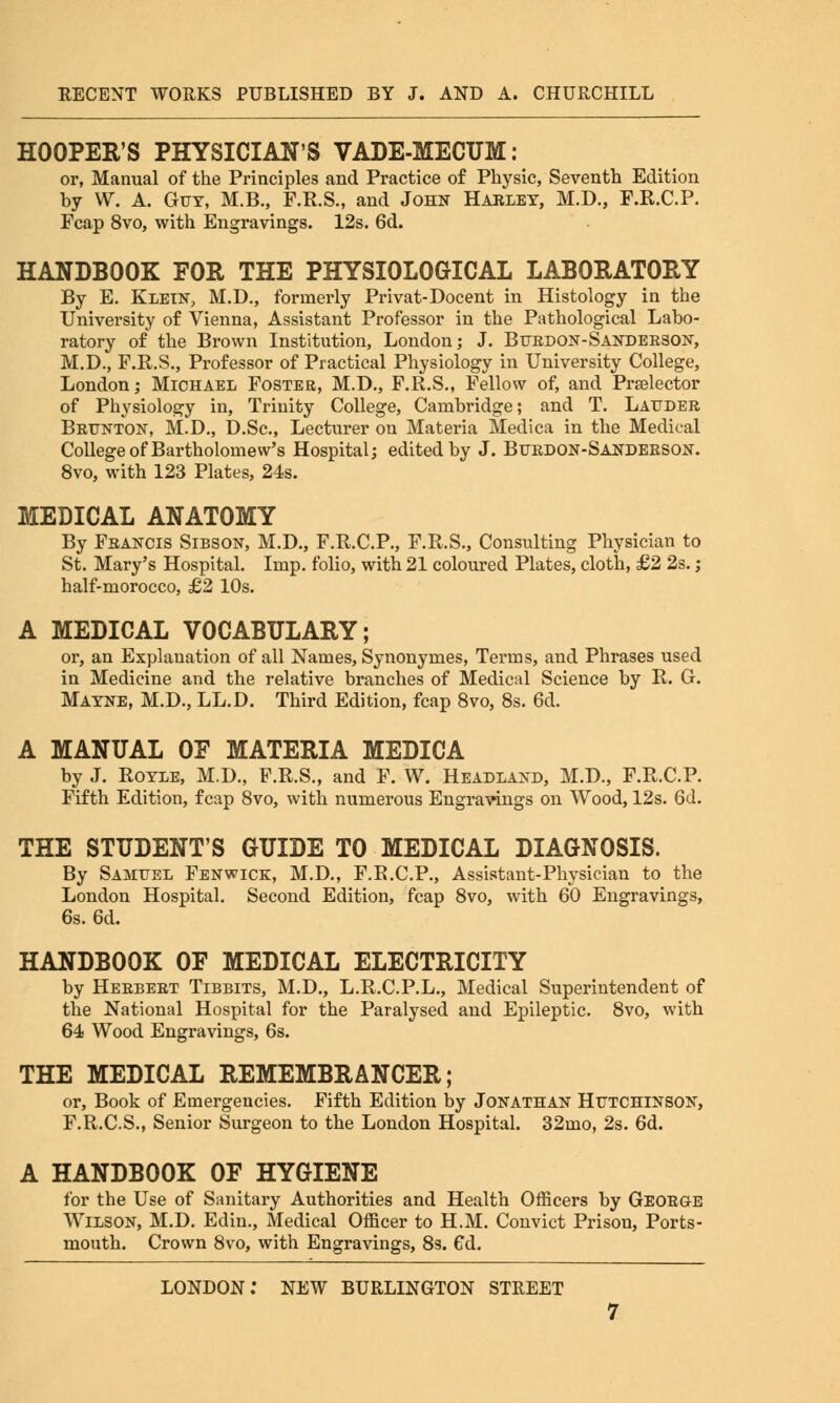 HOOPER'S PHYSICIAN'S VADE-MECUM: or, Manual of the Principles and Practice of Physic, Seventh Edition by W. A. Guy, M.B., F.R.S., and John Harley, M.D., F.R.C.P. Fcap 8vo, with Engravings. 12s. 6d. HANDBOOK FOR THE PHYSIOLOGICAL LABORATORY By E. Klein, M.D., formerly Privat-Docent in Histology in the University of Vienna, Assistant Professor in the Pathological Labo- ratory of the Brown Institution, London; J. Burdon-Sanderson, M.D., F.R.S., Professor of Practical Physiology in University College, London; Michael Foster, M.D., F.R.S., Fellow of, and Praelector of Physiology in, Trinity College, Cambridge; and T. Lauder Brunton, M.D., D.Sc, Lecturer on Materia Medica in the Medical College of Bartholomew's Hospital; edited by J. Burdon-Sanderson. 8vo, with 123 Plates, 24s. MEDICAL ANATOMY By Francis Sibson, M.D., F.R.C.P., F.R.S., Consulting Physician to St. Mary's Hospital. Imp. folio, with 21 coloured Plates, cloth, £2 2s. ; half-morocco, £2 10s. A MEDICAL VOCABULARY; or, an Explanation of all Names, Synonymes, Terms, and Phrases used in Medicine and the relative branches of Medical Science by R. G. Mayne, M.D., LL.D. Third Edition, fcap 8vo, 8s. 6d. A MANUAL OF MATERIA MEDICA by J. Royle, M.D., F.R.S., and F. W. Headland, M.D., F.R.C.P. Fifth Edition, fcap 8vo, with numerous Engravings on Wood, 12s. 6d. THE STUDENT'S GUIDE TO MEDICAL DIAGNOSIS. By Samuel Fenwick, M.D., F.R.C.P., Assistant-Physician to the London Hospital. Second Edition, fcap 8vo, with 60 Engravings, 6s. 6d. HANDBOOK OF MEDICAL ELECTRICITY by Herbert Tibbits, M.D., L.R.C.P.L., Medical Superintendent of the National Hospital for the Paralysed and Epileptic. 8vo, with 64 Wood Engravings, 6s. THE MEDICAL REMEMBRANCER; or, Book of Emergencies. Fifth Edition by Jonathan Hutchinson, F.R.C.S., Senior Surgeon to the London Hospital. 32mo, 2s. 6d. A HANDBOOK OF HYGIENE for the Use of Sanitary Authorities and Health Officers by Georg-e Wilson, M.D. Edin., Medical Officer to H.M. Convict Prison, Ports- mouth. Crown 8vo, with Engravings, 8s. 6d.