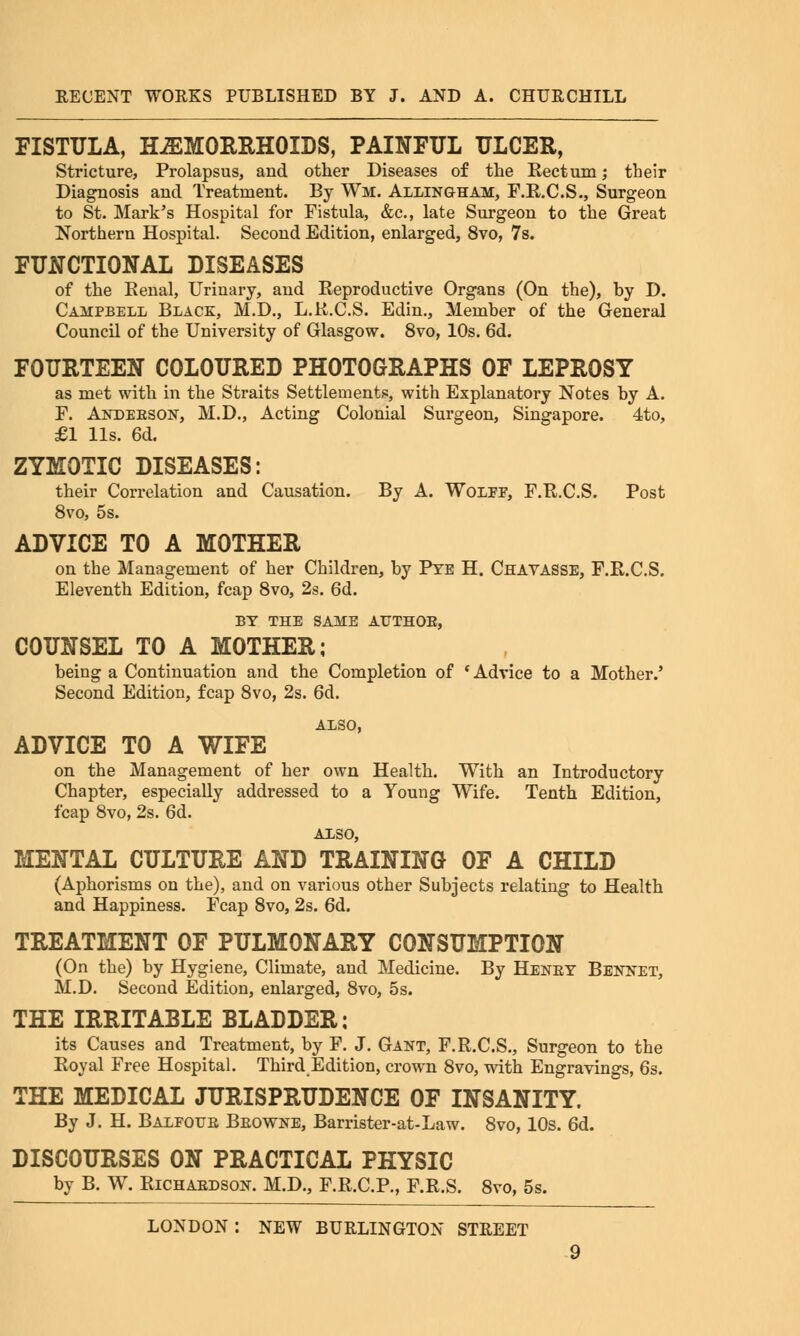 FISTULA, HEMORRHOIDS, PAINFUL ULCER, Stricture, Prolapsus, aud other Diseases of the Rectum; their Diagnosis and Treatment. By Wm. Allingham, F.R.C.S., Surgeon to St. Mark's Hospital for Fistula, &c, late Surgeon to the Great Northern Hospital. Second Edition, enlarged, 8vo, 7s. FUNCTIONAL DISEASES of the Renal, Uriuary, aud Reproductive Organs (On the), by D. Campbell Black, M.D., L.R.C.S. Edin., Member of the General Council of the University of Glasgow. 8vo, 10s. 6d. FOURTEEN COLOURED PHOTOGRAPHS OF LEPROSY as met with in the Straits Settlements, with Explanatory Notes by A. F. Andebson, M.D., Acting Colonial Surgeon, Singapore. 4to, £1 lis. 6d. ZYMOTIC DISEASES: their Correlation and Causation. By A. Wolff, F.R.C.S. Post 8vo, 5s. ADVICE TO A MOTHER on the Management of her Children, by Pte H. Chavasse, F.R.C.S. Eleventh Edition, fcap 8vo, 2s. 6d. BY THE SAME ATJTHOE, COUNSEL TO A MOTHER; being a Continuation and the Completion of * Advice to a Mother.' Second Edition, fcap 8vo, 2s. 6d. ALSO, ADVICE TO A WIFE on the Management of her own Health. With an Introductory Chapter, especially addressed to a Young Wife. Tenth Edition, fcap 8vo, 2s. 6d. ALSO, MENTAL CULTURE AND TRAINING OF A CHILD (Aphorisms on the), and on various other Subjects relating to Health and Happiness. Fcap 8vo, 2s. 6d. TREATMENT OF PULMONARY CONSUMPTION (On the) by Hygiene, Climate, and Medicine. By Heney Bennet, M.D. Second Edition, enlarged, 8vo, 5s. THE IRRITABLE BLADDER: its Causes and Treatment, by F. J. Gant, F.R.C.S., Surgeon to the Royal Free Hospital. Third Edition, crown 8vo, with Engravings, 6s. THE MEDICAL JURISPRUDENCE OF INSANITY. By J. H. Balfoub Beowne, Barrister-at-Law. 8vo, 10s. 6d. DISCOURSES ON PRACTICAL PHYSIC by B. W. Richardson. M.D., F.R.C.P., F.R.S. 8vo, 5s.