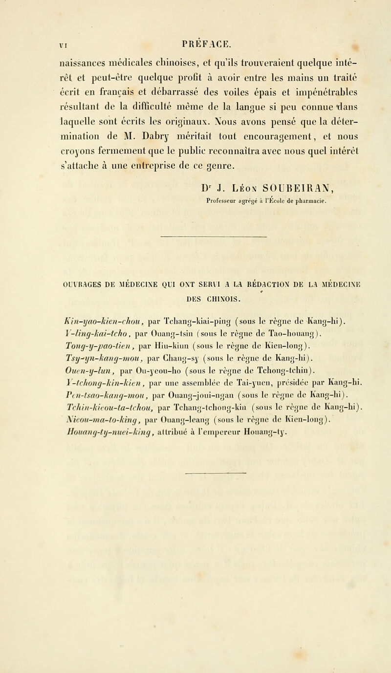 naissances médicales chinoises, et qu'ils trouveraient quelque inté- rêt et peut-être quelque proût à avoir entre les mains un traité écrit en français et débarrassé des voiles épais et impénétrables résultant de la difficulté même de la langue si peu connue dans laquelle sont écrits les originaux. Xous avons pensé que la déter- mination de M. Dabry méritait tout encouragement, et nous croyons fermement que le public reconnaîtra avec nous quel intérêt s'attache à une entreprise de ce genre. Dr J. Léon SOUBEIRAN, Professcar ogrégé à l'École de pharmacie. OUVRAGES DE MEDECINE QUI ONT SERVI A LA REDACTION DE LA MEDECINE DES CHINOIS. hin-ijao-kieu-chou, par Tchang-kiai-ping (sous le règne de Kang-hi). Y-ling-kaî-tcho, par Ouang-tsin (sous le règne de Tao-houang). Toncj-y-pao-tien, par Hiu-kiun (sous le règne de Kien-long). Tsy-nfn-kang-mou, par Chang-sy (sous le règne de Kang-hi). Ouetl-y-lun, par Ou-yeou-ho (sous le règne de Tchong-tchin). Y-tchong-kin-kien, par une assemblée de Tai-yuen, présidée par Kang-hi. Pen-tsao-kang-mou, par Ouang-joui-ngan (sous le règne de Kang-hi). Tchin-kieou-ta-tchou, par Tchang-lchong-kin (sous le règne de Kang-hi). \icou-ma-to-kwçi, par Ouang-leang (sous le règne de Kien-long). Houang-ty-nuei-king, attribué à l'empereur Houang-ty.