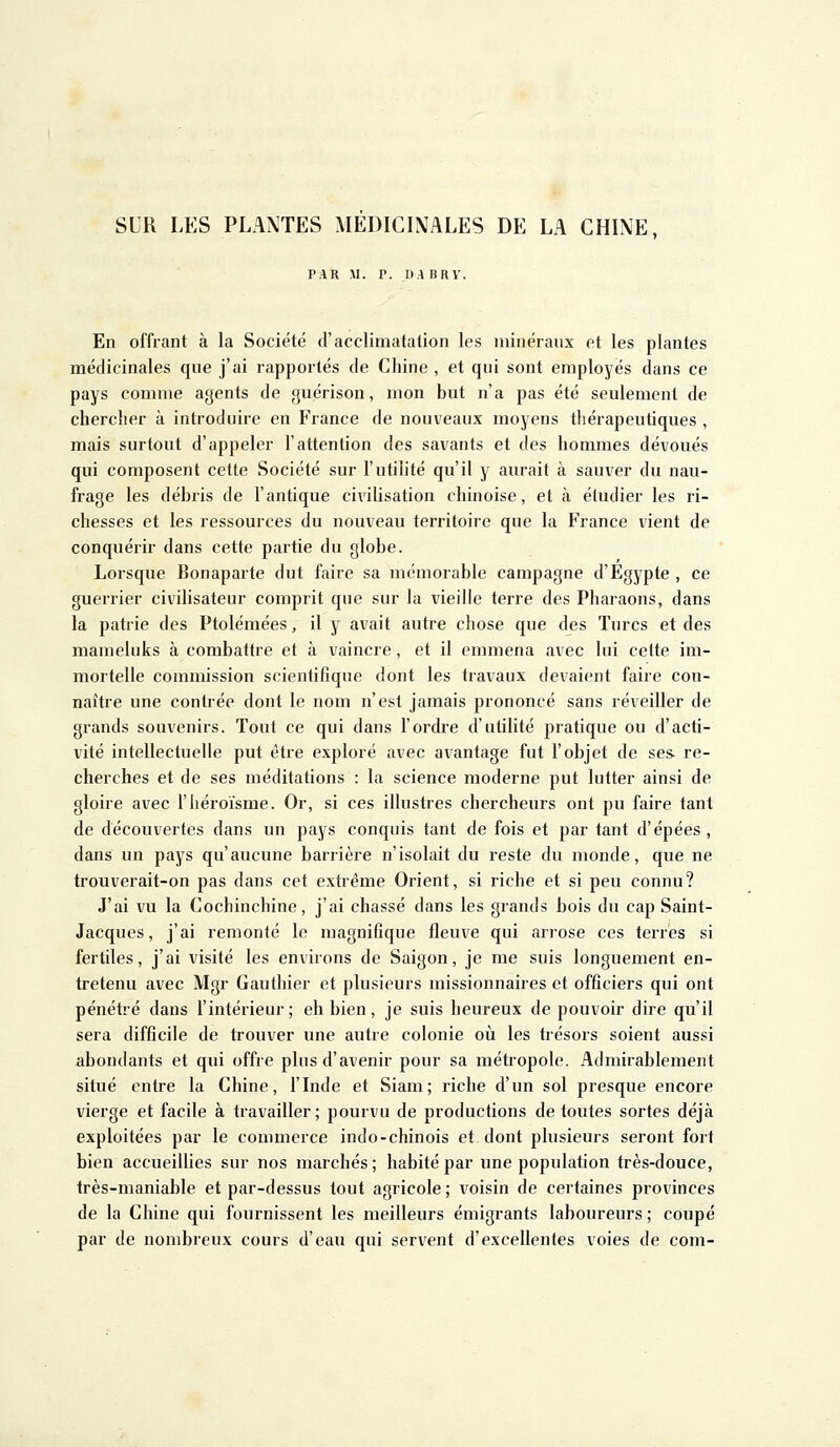 SUR LES PLANTES MÉDICINALES DE LA CHINE, PAR XI. P. DA BRV. En offrant à la Société d'acclimatation les minéraux et les plantes médicinales que j'ai rapportés de Chine , et qui sont employés dans ce pays comme agents de guérison, mon but n'a pas été seulement de chercher à introduire en France de nouveaux moyens thérapeutiques , mais surtout d'appeler l'attention des savants et des hommes dévoués qui composent cette Société sur l'utilité qu'il y aurait à sauver du nau- frage les débris de l'antique civilisation chinoise, et à étudier les ri- chesses et les ressources du nouveau territoire que la France vient de conquérir dans cette partie du globe. Lorsque Bonaparte dut faire sa mémorable campagne d'Egypte , ce guerrier civilisateur comprit que sur la vieille terre des Pharaons, dans la patrie des Ptolémées, il y avait autre chose que des Turcs et des mameluks à combattre et à vaincre, et il emmena avec lui cette im- mortelle commission scientifique dont les travaux devaient faire con- naître une contrée dont le nom n'est jamais prononcé sans réveiller de grands souvenirs. Tout ce qui dans l'ordre d'utilité pratique ou d'acti- vité intellectuelle put être exploré avec avantage fut l'objet de ses. re- cherches et de ses méditations : la science moderne put lutter ainsi de gloire avec l'héroïsme. Or, si ces illustres chercheurs ont pu faire tant de découvertes dans un pays conquis tant de fois et par tant d'épées , dans un pays qu'aucune barrière n'isolait du reste du monde, que ne trouverait-on pas dans cet extrême Orient, si riche et si peu connu? J'ai vu la Cocbinchine, j'ai chassé dans les grands bois du cap Saint- Jacques, j'ai remonté le magnifique fleuve qui arrose ces terres si fertiles, j'ai visité les environs de Saigon, je me suis longuement en- tretenu avec Mgr Gauthier et plusieurs missionnaires et officiers qui ont pénétré dans l'intérieur; eh bien, je suis heureux de pouvoir dire qu'il sera difficile de trouver une autre colonie où les trésors soient aussi abondants et qui offre plus d'avenir pour sa métropole. Admirablement situé entre la Chine, l'Inde et Siam; riche d'un sol presque encore vierge et facile à travailler; pourvu de productions de toutes sortes déjà exploitées par le commerce indo-chinois et dont plusieurs seront fort bien accueillies sur nos marchés; habité par une population très-douce, très-maniable et par-dessus tout agricole; voisin de certaines provinces de la Chine qui fournissent les meilleurs émigrants laboureurs; coupé par de nombreux cours d'eau qui servent d'excellentes voies de coin-