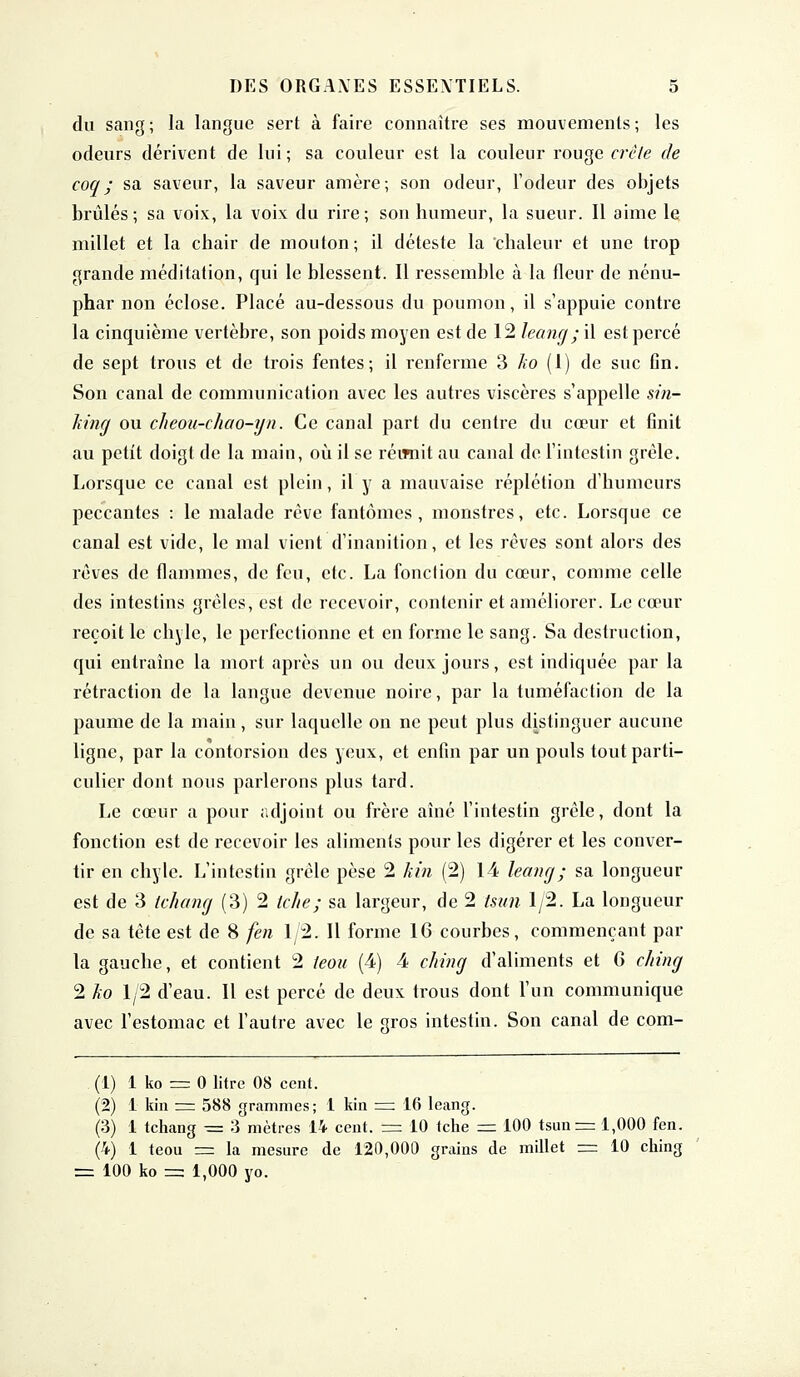 du sang; la langue sert à faire connaître ses mouvements; les odeurs dérivent de lui; sa couleur est la couleur rouge crête de coq; sa saveur, la saveur amère; son odeur, l'odeur des objets brûlés; sa voix, la voix du rire; son humeur, la sueur. Il aime le millet et la chair de mouton; il déteste la'chaleur et une trop grande méditation, qui le blessent. Il ressemble à la fleur de nénu- phar non éclose. Placé au-dessous du poumon, il s'appuie contre la cinquième vertèbre, son poids moyen est de 12 leang; il est percé de sept trous et de trois fentes; il renferme 3 ko (1) de suc fin. Son canal de communication avec les autres viscères s'appelle sin- king ou cheou-chao-yn. Ce canal part du centre du cœur et finit au petit doigt de la main, où il se réimit au canal de l'intestin grêle. Lorsque ce canal est plein, il y a mauvaise réplétion d'humeurs peccantes : le malade rêve fantômes, monstres, etc. Lorsque ce canal est vide, le mal vient d'inanition, et les rêves sont alors des rêves de flammes, de feu, etc. La fonction du cœur, comme celle des intestins grêles, est de recevoir, contenir et améliorer. Le cœur reçoit le chyle, le perfectionne et en forme le sang. Sa destruction, qui entraine la mort après un ou deux jours, est indiquée par la rétraction de la langue devenue noire, par la tuméfaction de la paume de la main, sur laquelle on ne peut plus distinguer aucune ligne, par la contorsion des yeux, et enfin par un pouls tout parti- culier dont nous parlerons plus tard. Le cœur a pour adjoint ou frère aîné l'intestin grêle, dont la fonction est de recevoir les aliments pour les digérer et les conver- tir en chyle. L'intestin grêle pèse 2 kin (2) 1-4 leang ; sa longueur est de 3 tchang (3) 2 iche; sa largeur, de 2 tsun 1/2. La longueur de sa tête est de 8 fen 1/2. Il forme 16 courbes, commençant par la gauche, et contient 2 teou (4) 4 ching d'aliments et 6 ching 2 ko 1/2 d'eau. Il est percé de deux trous dont l'un communique avec l'estomac et l'autre avec le gros intestin. Son canal de com- (1) 1 ko = 0 litre 08 cent. (2) 1 kin = 588 grammes; 1 kin = 16 leang. (3) 1 tchang = 3 mètres 14 cent. == 10 tche = 100 tsun = 1,000 fen. (4) 1 teou = la mesure de 120,000 grains de millet = 10 ching = 100 ko =a 1,000 yo.