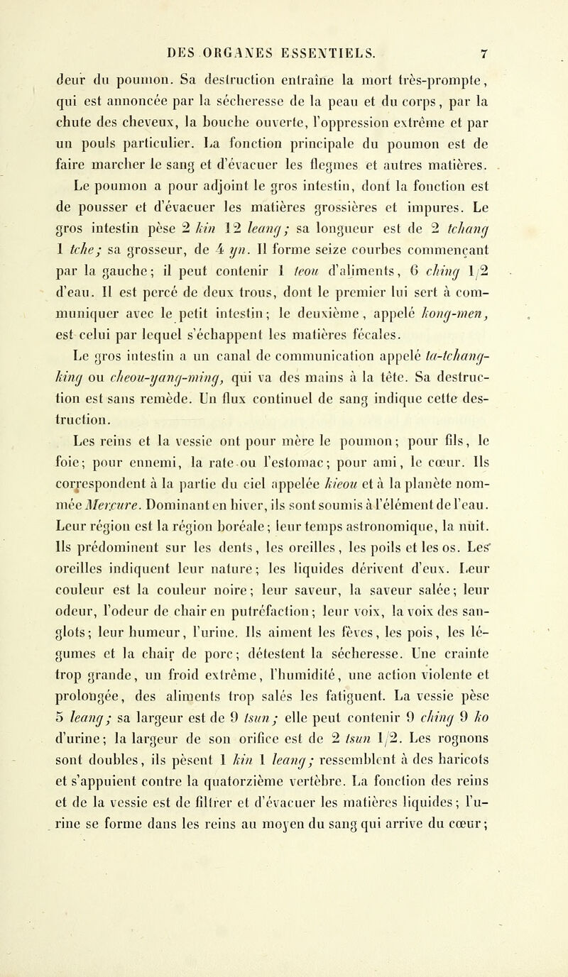 deur du poumon. Sa destruction entraîne la mort très-prompte, qui est annoncée par la sécheresse de la peau et du corps, par la chute des cheveux, la bouche ouverte, l'oppression extrême et par un pouls particulier. La fonction principale du poumon est de faire marcher le sang et d'évacuer les flegmes et autres matières. Le poumon a pour adjoint le gros intestin, dont la fonction est de pousser et d'évacuer les matières grossières et impures. Le gros intestin pèse 2 kin 12 leang; sa longueur est de 2 tchang 1 tche; sa grosseur, de i yn. Il forme seize courbes commençant par la gauche ; il peut contenir 1 teou d'aliments, 6 china 1/2 d'eau. Il est percé de deux trous, dont le premier lui sert à com- muniquer avec le petit intestin; le deuxième, appelé kong-men, est celui par lequel s'échappent les matières fécales. Le gros intestin a un canal de communication appelé la-tchang- king ou cheou-yang-ming, qui va des mains à la tête. Sa destruc- tion est sans remède. Un flux continuel de sang indique cette des- truction. Les reins et la vessie ont pour mère le poumon; pour fils, le foie; pour ennemi, la rate ou l'estomac; pour ami, le cœur. Ils correspondent à la partie du ciel appelée kieou et à la planète nom- mée Mercure. Dominant en hiver, ils sont soumis à l'élément de l'eau. Leur région est la région boréale; leur temps astronomique, la nuit. Ils prédominent sur les dents, les oreilles, les poils et les os. Les* oreilles indiquent leur nature; les liquides dérivent d'eux. Leur couleur est la couleur noire ; leur saveur, la saveur salée ; leur odeur, l'odeur de chair en putréfaction; leur voix, la voix des san- glots; leur humeur, l'urine. Ils aiment les fèves, les pois, les lé- gumes et la chair de porc; détestent la sécheresse. Une crainte trop grande, un froid extrême, l'humidité, une action violente et prolongée, des aliments trop salés les fatiguent. La vessie pèse 5 leang ; sa largeur est de 9 Isun; elle peut contenir 9 cliing 9 ko d'urine; la largeur de son orifice est de 2 Isun 1/2. Les rognons sont doubles, ils pèsent 1 kin 1 leang; ressemblent à des hai'icots et s'appuient contre la quatorzième vertèbre. La fonction des reins et de la vessie est de filtrer et d'évacuer les matières liquides; l'u- . rine se forme dans les reins au moyen du sang qui arrive du cœur ;