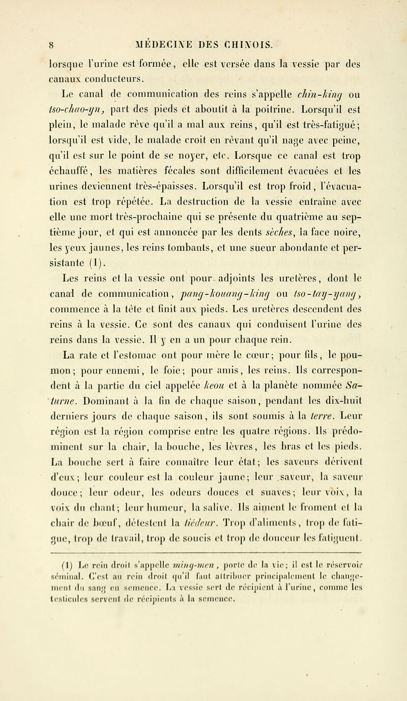 lorsque l'urine est formée, elle est versée dans la vessie par des canaux conducteurs. Le canal de communication des reins s'appelle chin-hing ou tso-chao-yn, part des pieds et aboutit à la poitrine. Lorsqu'il est plein, le malade rêve qu'il a mal aux reins, qu'il est très-fatigué; lorsqu'il est vide, le malade croit en rêvant qu'il nage avec peine, qu'il est sur le point de se noyer, etc. Lorsque ce canal est trop échauffé, les matières fécales sont difficilement évacuées et les urines deviennent très-épaisses. Lorsqu'il est trop froid, l'évacua- tion est trop répétée. La destruction de la vessie entraîne avec elle une mort très-prochaine qui se présente du quatrième au sep- tième jour, et qui est annoncée par les dents sèches, la face noire, les yeux jaunes, les reins tombants, et une sueur abondante et per- sistante (1). Les reins et la vessie ont pour adjoints les uretères, dont le canal de communication, pa)ig-kouai>g-I>i>ig ou tso-tay-yang, commence à la tète et finit aux pieds. Les uretères descendent des reins à la vessie. Ce sont des canaux qui conduisent l'urine des reins dans la vessie. Il y en a un pour chaque rein. La rate et l'estomac ont pour mère le cœur; pour fils, le pou- mon; pour ennemi, le foie; pour amis, les reins. Ils correspon- dent à la partie du ciel appelée keou et à la planète nommée Sa- turne. Dominant à la fin de chaque saison, pendant les dix-huit derniers jours de chaque saison, ils sont soumis à la terre. Leur région est la région comprise entre les quatre régions. Ils prédo- minent sur la chair, la bouche, les lèvres, les bras et les pieds. La boiicbc sert à faire connaître leur état; les saveurs dérivent d'eux; leur couleur est la couleur jaune; leur saveur, la saveur douce; leur odeur, les odeurs douces et suaves; leur voix, la voix du chant; Leur humeur, la salive. Ils aiment le froment el la chair de bœuf, détestenl la tiédeur. Trop d'aliments, trop de fati- gue, trop de travail, trop de soucis et trop de douceur les fatiguent. CI) Le rein droit s'appelle ming-men , porte tir la vie; il est le réservoir séminal. C'est au rein droit qu'il Faut attribuer principalement le change- ment iln sang en M'n ce. I,i vessie srri de récipient ù l'urine, comme les testicules servent de récipients à la Bcmcncc.