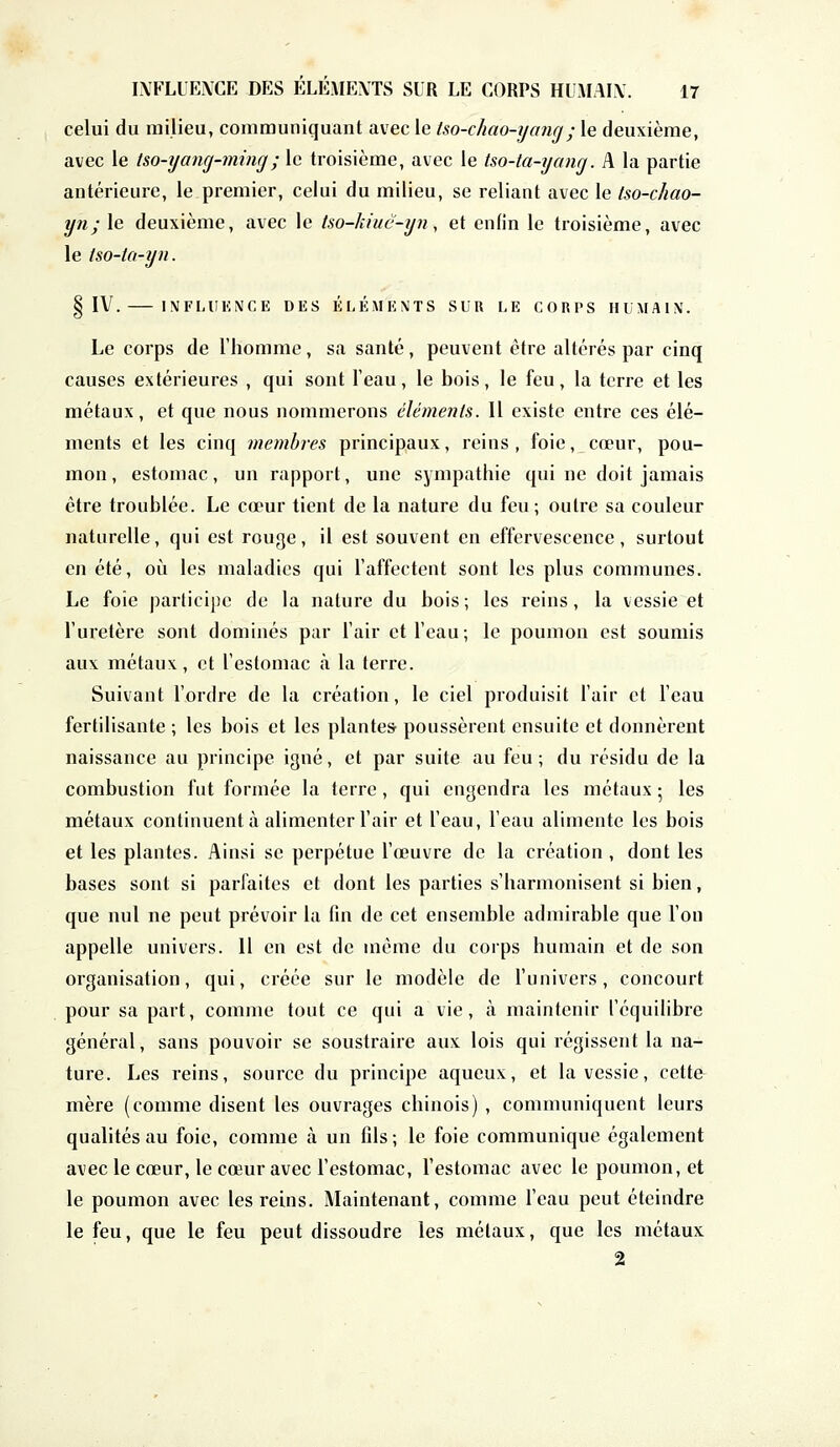 celui du milieu, communiquant avec le iso-chao-yanrj; le deuxième, avec le tso-yang-ming; le troisième, avec le tsa-ta-yùng. A la partie antérieure, le premier, celui du milieu, se reliant avec le tso-chao- yn; le deuxième, avec le tso-kiuë-yn, et enfin le troisième, avec le tso-ta-yn. § IV. INFLUENCE DES ÉLÉMENTS SUR LE CORPS HUMAIN. Le corps de l'homme , sa santé , peuvent être altérés par cinq causes extérieures , qui sont l'eau, le bois, le feu, la terre et les métaux, et que nous nommerons éléments. Il existe entre ces élé- ments et les cinq membres principaux, reins, foie, cœur, pou- mon, estomac, un rapport, une sympathie qui ne doit jamais être troublée. Le cœur tient de la nature du feu; outre sa couleur naturelle, qui est rouge, il est souvent en effervescence, surtout en été, où les maladies qui l'affectent sont les plus communes. Le foie participe de la nature du bois; les reins, la vessie et l'uretère sont dominés par l'air et l'eau; le poumon est soumis aux métaux, et l'estomac à la terre. Suivant l'ordre de la création, le ciel produisit l'air et l'eau fertilisante ; les bois et les plantes poussèrent ensuite et donnèrent naissance au principe igné, et par suite au feu; du résidu de la combustion fut formée la terre, qui engendra les métaux ; les métaux continuent à alimenter l'air et l'eau, l'eau alimente les bois et les plantes. Ainsi se perpétue l'œuvre de la création, dont les bases sont si parfaites et dont les parties s'harmonisent si bien, que nul ne peut prévoir la fin de cet ensemble admirable que l'on appelle univers. 11 en est de même du corps humain et de son organisation, qui, créée sur le modèle de l'univers, concourt pour sa part, comme tout ce qui a vie, à maintenir l'équilibre général, sans pouvoir se soustraire aux lois qui régissent la na- ture. Les reins, source du principe aqueux, et la vessie, cette mère (comme disent les ouvrages chinois) , communiquent leurs qualités au foie, comme à un fils; le foie communique également avec le cœur, le cœur avec l'estomac, l'estomac avec le poumon, et le poumon avec les reins. Maintenant, comme l'eau peut éteindre le feu, que le feu peut dissoudre les métaux, que les métaux 2