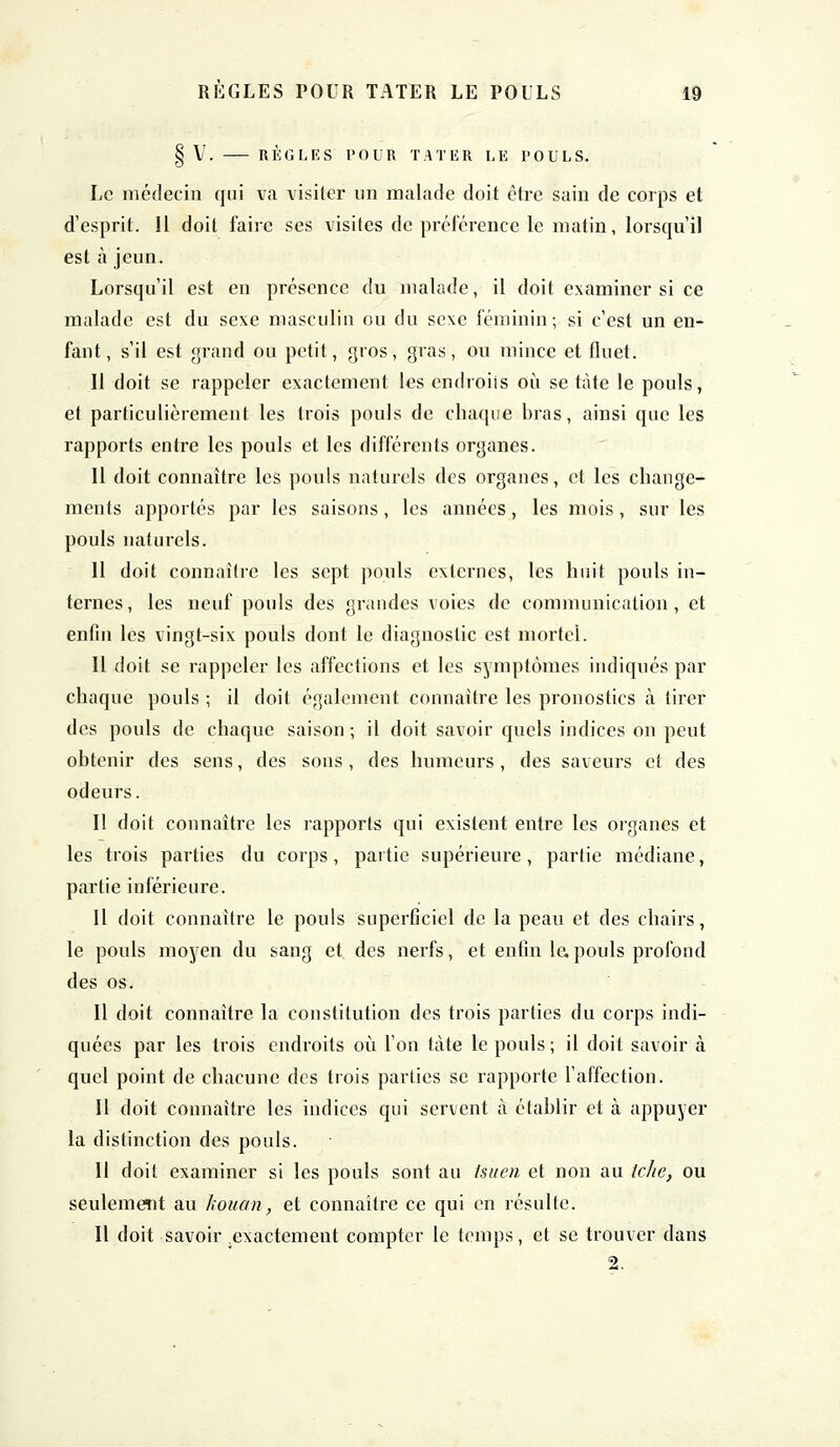 § V. RÈGLES POUR TATER LE POULS. Le médecin qui va visiter un malade doit être sain de corps et d'esprit. Il doit faire ses visites de préférence le matin, lorsqu'il est à jeun. Lorsqu'il est en présence du malade, il doit examiner si ce malade est du sexe masculin ou du sexe féminin; si c'est un en- fant, s'il est grand ou petit, gros, gras, ou mince et fluet. Il doit se rappeler exactement les cndroiis où se tàte le pouls, et particulièrement les trois pouls de chaque bras, ainsi que les rapports entre les pouls et les différents organes. Il doit connaître les pouls naturels des organes, et les change- ments apportés par les saisons, les années, les mois, sur les pouls naturels. Il doit connaître les sept pouls externes, les huit pouls in- ternes , les neuf pouls des grandes voies de communication , et enfin les vingt-six pouls dont le diagnostic est mortel. Il doit se rappeler les affections et les symptômes indiqués par chaque pouls ; il doit également connaître les pronostics à tirer des pouls de chaque saison ; il doit savoir quels indices on peut obtenir des sens, des sons, des humeurs, des saveurs et des odeurs. Il doit connaître les rapports qui existent entre les organes et les trois parties du corps, partie supérieure, partie médiane, partie inférieure. Il doit connaître le pouls superficiel de la peau et des chairs, le pouls moyen du sang et des nerfs, et enfin le, pouls profond des os. Il doit connaître la constitution des trois parties du corps indi- quées par les trois endroits où l'on tàte le pouls ; il doit savoir à quel point de chacune des trois parties se rapporte l'affection. Il doit connaître les indices qui servent à établir et à appuyer la distinction des pouls. Il doit examiner si les pouls sont au tsuen et non au iche, ou seulement au Iwuon, et connaître ce qui en résulte. Il doit savoir .exactement compter le temps, et se trouver dans 2.