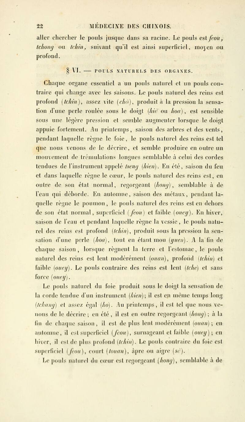 aller chercher le pouls jusque dans sa racine. Le pouls est fcou, Ichomj ou tchin, suivant qu'il est ainsi superficiel, moyen ou profond. § VI. rOULS NATURELS DES ORGANES. Chaque organe essentiel a un pouls naturel et un pouls con- traire qui change avec les saisons. Le pouls naturel des reins est profond [tchin), assez vite [chô), produit à la pression la sensa- tion d'une perle roulée sous le doigt (hic ou hoa), est sensihle sous une légère pression et semble augmenter lorsque le doigt appuie fortement. Au printemps, saison des arbres et des vents, pendant laquelle règne le foie, le pouls naturel des reins est tel que nous venons de le décrire, et semble produire en outre un mouvement de trémulalions longues semblable à celui des cordes tendues de l'instrument appelé Iseng [hien). En été, saison du feu et dans laquelle règne le cœur, le pouls naturel des reins est, en outre de son état normal, regorgeant (hong), semblable à de l'eau qui déborde. En automne, saison des métaux, pendant la- quelle règne le poumon, le pouls naturel des reins est en dehors de son état normal, superficiel (feou) et faible (ouey). En hiver, saison de l'eau et pendant laquelle règne la vessie, le pouls natu- rel des reins est profond (tchin), produit sous la pression la sen- sation d'une perle (hoa), tout en étant mou (yuen). A la fin de chaque saison , lorsque régnent la terre et l'estomac, le pouls naturel des reins est lent modérément [ouan), profond [tchin) et faible (ouey). Le poids contraire des reins est lent (tche) et sans force [ouey). Le pouls naturel du foie produit sous le doigt la sensation de la corde tendue d'un instrument [hien); il est en même temps long (tchana) et assez égal (ho). Au printemps, il est Ici que nous ve- nons de le décrire ; en été , il est en outre regorgeant [hong) ; à la lin de chaque saison, il est de plus lent modérément (ouan); en automne, il est superficiel (J'co/t), surnageant et faible [ouey); en hiver, il esi de plus profond [tchin). Le pouls contraire du foie est superficiel (feou), court (touan), âpre ou aigre (se). Le pouls naturel du co'iir est regorgeant (hony), semblable à de