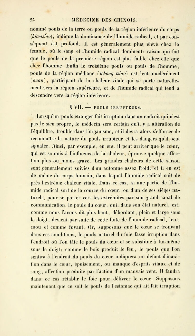 nommé pouls de la terre ou pouls de la région inférieure du corps (/ria-lsiao), indique la dominance de l'humide radical, et par con- séquent est profond. Il est généralement plus élevé chez la femme, où le sang et l'humide radical dominent; raison qui fait que le pouls de la première région est plus faible chez elle que chez l'homme. EnGn le troisième pouls ou pouls de l'homme, pouls de la région médiane (tchong-tsiao) est lent modérément (ouan), participant de la chaleur vitale qui se porte naturelle- ment vers la région supérieure, et de l'humide radical qui tend à descendre vers la région inférieure. § VII. POULS IRRUPTEURS. Lorsqu'un pouls étranger fait irruption dans un endroit qui n'est pas le sien propre, le médecin sera certain qu'il y a altération de l'équilibre, trouble dans l'organisme, et il devra alors s'efforcer de reconnaître la nature du pouls irrupleur et les dangers qu'il peut signaler. Ainsi, par exemple, en été, il peut arriver que le cœur, qui est soumis à l'influence de la chaleur, éprouve quelque affec- tion plus ou moins grave. Les grandes chaleurs de cette saison sont généralement suivies d'un automne assez froid ; et il en est de même du corps humain, dans lequel l'humide radical suit de près l'extrême chaleur vitale. Dans ce cas, si une partie de l'hu- mide radical sort de la source du cœur, ou d'un de ses sièges na- turels, pour se porter vers les extrémités par son grand canal de communication, le pouls du cœur, qui, dans son état naturel, est, comme nous l'avons dit plus haut, débordant, plein et large sous le doigt, devient par suite de cette fuite de l'humide radical, lent, mou cl comme fuyant. Or, supposons que le cœur se trouvant dans ces conditions, le pouls naturel du foie fasse irruption dans l'endroit où l'on làte le pouls du cœur et se substitue à lui-même sous le doigt; comme le bois produit le feu, le pouls que l'on sentira à l'endroit du pouls du cœur indiquera un défaut d'inani- tion dans le cœur, épuisement, ou manque d'esprits vitaux et de sang, affection produite par l'action d'un mauvais vent. Il faudra dans ce cas rétablir le foie pour délivrer le cœur. Supposons maintenant (pie ce soit le pouls de l'estomac qui ail fait irruption