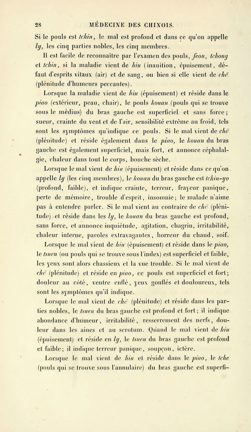 Si le pouls est tchin, le mal est profond et dans ce qu'on appelle ly, les cinq parties nobles, les cinq membres. Il est facile de reconnaître par l'examen des pouls, feou, tchong et tchin, si la maladie vient de hiu (inanition, épuisement, dé- faut d'esprits vitaux (air) et de sang, ou bien si elle vient de chc (plénitude d'humeurs peccantes). Lorsque la maladie vient de hiu (épuisement) et réside dans le piao (extérieur, peau, chair), le pouls kouan (pouls qui se trouve sous le médius) du bras gauche est superficiel et sans force ; sueur, crainte du vent et de l'air, sensibilité extrême au froid, tels sont les symptômes qu'indique ce pouls. Si le mal vient de chc (plénitude) et réside également dans le piao, le kouan du bras gauche est également superficiel, mais fort, et annonce céphalal- gie, chaleur dans tout le eorps, bouche sèche. Lorsque le mal vient de hiu (épuisement) et réside dans ce qu'on appelle ly (les cinq membres), le kouan du bras gauche est Ichin-yo (profond, faible), et indique crainte, terreur, frayeur panique, perte de mémoire, trouble d'esprit, insomnie; le malade n'aime pas à entendre parler. Si le mal vient au contraire de chc (pléni- tude) et réside dans les ly, le kouan du bras gauche est profond, sans force, et annonce inquiétude, agitation, chagrin, irritabilité, chaleur interne, paroles extravagantes, horreur du chaud, soif. Lorsque le mal vient de hiu (épuisement) et réside dans le piao, le tsuen (ou pouls qui se trouve sous l'index) est superficiel et faible, les yeux sont alors chassieux et la vue trouble. Si le mal vient de chë (plénitude) et réside en piao, ce pouls est superficiel et fort; douleur au coté, ventre enflé, yeux gonflés et douloureux, tels sont les symptômes qu'il indique. Lorsque le mal vient de chc (plénitude) et réside dans les par- lies nobles, le tsuen du bras gauche esl profond et fort ; il indique abondance d'humeur, irritabilité, resserrement des nerfs, dou- leur dans les aines et au scrotum. Quand le mal vienl de hiu (épuisement) et réside en ly, le ts/im du bras gauclie est profond et faible; il indique terreur panique, soupçon, ictère. Lorsque le mal vienl de ///// et réside dans le piao, le Ichc (pouls qui se trouve sous l'annulaire) du bras gauche est superfi-