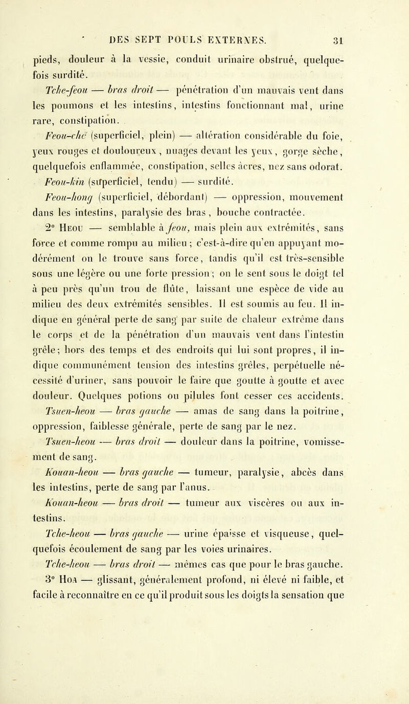 pieds, douleur à la vessie, conduit urinaire obstrué, quelque- fois surdité. Tche-feou — bras droit — pénétration d'un mauvais vent dans les poumons et les intestins, intestins fonctionnant mal, urine rare, constipation. Feou-chc [superficiel, plein) — altération considérable du foie, yeux rouges et douloureux , nuages devant les yeux, gorge sècbe, quelquefois enflammée, constipation, selles acres, nez sans odorat. Feou-kin (superficiel, tendu) — surdité. Feou-hong (superficiel, débordant) — oppression, mouvement dans les intestins, paralysie des bras, bouche contractée. 2° Heou — semblable kjeou, mais plein aux extrémités, sans force et comme rompu au milieu ; c'est-à-dire qu'en appuyant mo- dérément on le trouve sans force, tandis qu'il est très-sensible sous une légère ou une forte pression ; on le sent sous le doigt tel à peu près qu'un trou de flûte, laissant une espèce de vide au milieu des deux extrémités sensibles. Il est soumis au feu. Il in- dique en général perte de sang par suite de chaleur extrême dans le corps et de la pénétration d'un mauvais vent dans l'intestin grêle; hors des temps et des endroils qui lui sont propres, il in- dique communément tension des intestins grêles, perpétuelle né- cessité d'uriner, sans pouvoir le faire que goutte à goutte et avec douleur. Quelques potions ou pilules font cesser ces accidents. Tsuen-heou — bras gauche — amas de sang dans la poitrine, oppression, faiblesse générale, perte de sang par le nez. Tsuen-heou — bras droit — douleur dans la poitrine, vomisse- ment de sang. Kouan-heou — bras gauche — tumeur, paralysie, abcès dans les intestins, perte de sang par l'anus. Kouan-heou — bras droit — tumeur aux viscères ou aux in- testins . Tche-heou — bras gauche — urine épaisse et visqueuse, quel- quefois écoulement de sang par les voies urinaires. Tche-heou — bras droit — mêmes cas que pour le bras gauche. 3° Hoa — glissant, généralement profond, ni élevé ni faible, et facile à reconnaître en ce qu'il produit sous les doigts la sensation que