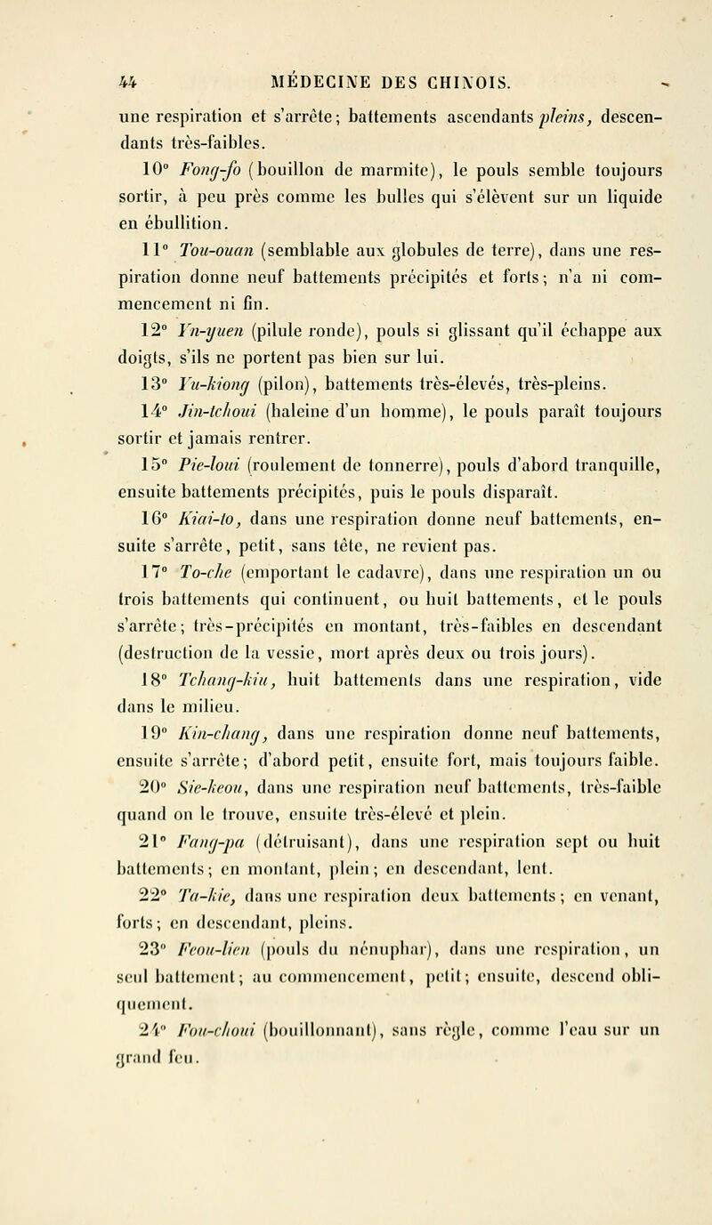 une respiration et s'arrête; battements ascendants pleins, descen- dants très-faibles. 10° Fong-fo (bouillon de marmite), le pouls semble toujours sortir, à peu près comme les bulles qui s'élèvent sur un liquide en ébullition. 11° Tou-ouan (semblable aux globules de terre), dans une res- piration donne neuf battements précipités et forts; n'a ni com- mencement ni fin. 12° Yn-yuen (pilule ronde), pouls si glissant qu'il éebappe aux doigts, s'ils ne portent pas bien sur lui. 13° Yu-kiong (pilon), battements très-élevés, très-pleins. 14° Jin-tchoui (haleine d'un homme), le pouls paraît toujours sortir et jamais rentrer. 15° Pie-loui (roulement de tonnerre), pouls d'abord tranquille, ensuite battements précipités, puis le pouls disparaît. 16° Kiai-to, dans une respiration donne neuf battements, en- suite s'arrête, petit, sans tête, ne revient pas. 17° To-che (emportant le cadavre), dans une respiration un ou trois battements qui continuent, ou huit battements, et le pouls s'arrête; très-précipités en montant, très-faibles en descendant (destruction de la vessie, mort après deux ou trois jours). 18° Tchang-Mu, huit battemenls dans une respiration, vide dans le milieu. 19° Kin-chang, dans une respiration donne neuf battements, ensuite s'arrête; d'abord petit, ensuite fort, mais toujours faible. 20° Sic-heou, dans une respiration neuf battements, très-faible quand on le trouve, ensuite très-élcvé et plein. 21° Fang-pa (détruisant), dans une respiration sept ou huit battements; en montant, plein; en descendant, lent. 22° Ta-kic, dans une respiration deux battements; en venant, forts; en descendant, pleins. 23° Feou-lien (pouls du nénuphar), dans une respiration, un seul battement; au commencement, petit; ensuite, descend obli- quement. 24 Fou-choui (bouillonnant), sans règle, comme l'eau sur un grand l'eu.