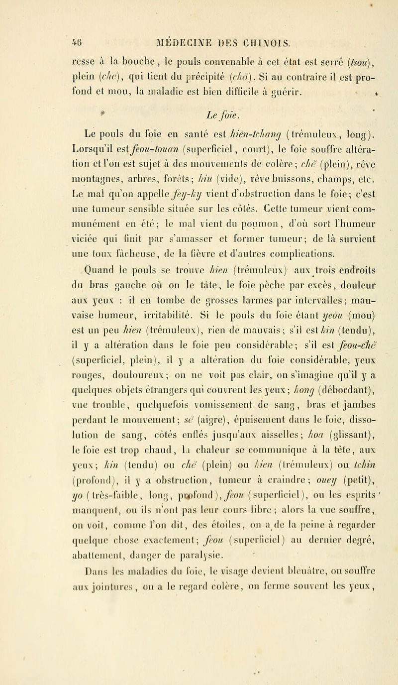 rcsse à la bouche, le pouls convenable à cet état est serré (tsou), plein (chc), qui tient du précipité (cho). Si au contraire il est pro- fond et mou, la maladie est bien difûcile à guérir. . Le foie. Le pouls du foie en santé est Jiièn-tchang ( trémuleux, long). Lorsqu'il estfeou-tozicm (superficiel, court), le foie souffre altéra- tion et l'on est sujet à des mouvements de colère; chc (plein), rêve montagnes, arbres, forêts; hiu (vide), rêve buissons, champs, etc. Le mal qu'on appelle jey-hxj vient d'obstruction dans le foie; c'est une tumeur sensible située sur les côtés. Cette tumeur vient com- munément en été; le mal vient du poumon, d'où sort l'humeur viciée qui finit par s'amasser et former tumeur; de là survient une toux fâcheuse, de la lièvre et d'autres complications. Quand le pouls se trouve hien (trémuleux) aux trois endroits du bras gauche où on Je tàte, le foie pèche par excès, douleur aux yeux : il en tombe de grosses larmes par intervalles; mau- vaise humeur, irritabilité. Si le pouls du foie étant ijcou (mou) est un peu hien (trémulcux), rien de mauvais; s'il est//» (tendu), il y a altération dans le foie peu considérable; s'il est feou-chc (superficiel, plein), il y a altération du foie considérable, yeux rouges, douloureux; on ne voit pas clair, on s'imagine qu'il y a quelques objets étrangers qui couvrent les yeux; honcj (débordant), vue trouble, quelquefois vomissement de sang, bras et jambes perdant le mouvement; se (aigre), épuisement dans le foie, disso- lution de sang, côtés enflés jusqu'aux aisselles; hoa (glissant), le foie est trop chaud, la chaleur se communique à la tête, aux yeux; kin (tendu) ou chc (plein) ou hien (Irémuleux) ou tchin (profond), il y a obstruction, tumeur à craindre; oitey (petit), yo (très-faible, long, pqpfond), feou (superficiel), ou les esprits manquent, ou ils n'ont pas leur cours libre; alors la vue souffre, on voit, comme l'on dit, des étoiles, ou a de la peine à regarder quelque chose exactement; feou (superficiel) au dernier degré, abattement, danger de paralysie. Dans les maladies du foie, le visage devient bleuâtre, on souffre aux jointures, ou a le regard colère, ou ferme souvent les yeux,