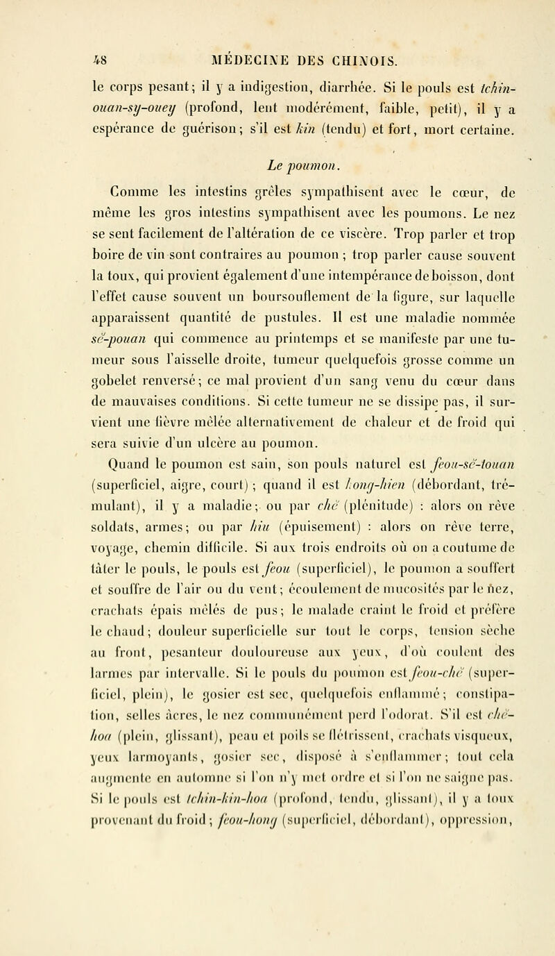 le corps pesant; il y a indigestion, diarrhée. Si le pouls est tchin- oiian-sy-ouey (profond, lent modérément, faible, petit), il y a espérance de guérison; s'il est kin (tendu) et fort, mort certaine. Le poumon. Comme les intestins grêles sympathisent avec le cœur, de même les gros intestins sympathisent avec les poumons. Le nez se sent facilement de l'altération de ce viscère. Trop parler et trop boire de vin sont contraires au poumon ; trop parler cause souvent la toux, qui provient également d'une intempérance de boisson, dont l'effet cause souvent un boursouflement de la (igure, sur laquelle apparaissent quantité de pustules. Il est une maladie nommée sc-pouan qui commence au printemps et se manifeste par une tu- meur sous l'aisselle droite, tumeur quelquefois grosse comme un gobelet renversé; ce mal provient d'un sang venu du cœur dans de mauvaises conditions. Si cette tumeur ne se dissipe pas, il sur- vient une lièvre mêlée alternativement de chaleur et de froid qui sera suivie d'un ulcère au poumon. Quand le poumon est sain, son pouls naturel est feou-sc-touan (superficiel, aigre, court) ; quand il est honq-hien (débordant, tré- mulant), il y a maladie; ou par clic (plénitude) : alors on rêve soldats, armes; ou par hiu (épuisement) : alors on rêve terre, voyage, chemin dillicile. Si aux trois endroits où on a coutume de tàtcr le pouls, le pouls esifeou (superficiel), le poumon a souffert et souffre de l'air ou du vent; écoulement de mucosités par le nez, crachats épais mêlés de pus; le malade craint le froid et préfère le chaud ; douleur superficielle sur tout le corps, tension sèche au front, pesanteur douloureuse aux yeux, d'où coulent des larmes par intervalle. Si le pouls du poumon estfeou-chê (super- ficiel, plein), le gosier est sec, quelquefois enflammé ; constipa- tion, selles acres, le nez communément perd l'odorat. S'il est r/ir- hoa (plein, glissant), peau et poils se flétrissent, crachats visqueux, yeux larmoyants, gosier *cc, disposé à s'epfiammer; tout cela augmente en automne si l'on n'\ mel ordre el si l'on ne saigne pas. Si le pouls est tchin-kin-hoa (profond, tendu, glissant), il y a toux provenant du froid ; feou-hong (superficiel, débordanl ), oppression,