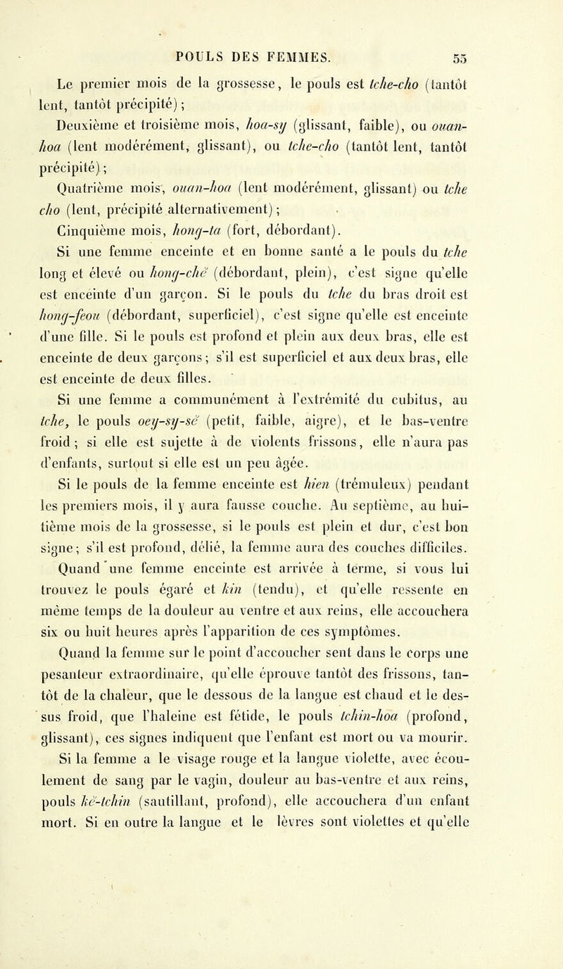 Le premier mois de la grossesse, le pouls est tche-cho (tantôt lent, tantôt précipité) ; Deuxième et troisième mois, hoa-sy (glissant, faible), ou ouan- Jwa (lent modérément, glissant), ou tche-cho (tantôt lent, tantôt précipité).; Quatrième mois, ouan-hoa (lent modérément, glissant) ou tche cho (lent, précipité alternativement) ; Cinquième mois, hong-ta (fort, débordant). Si une femme enceinte et en bonne santé a le pouls du tche long et élevé ou hong-chc (débordant, plein), c'est signe quelle est enceinte d'un garçon. Si le pouls du tche du bras droit est hong-feou (débordant, super(iciel), c'est signe qu'elle est enceinte d'une fille. Si le pouls est profond et plein aux deux bras, elle est enceinte de deux garçons; s'il est superficiel et aux deux bras, elle est enceinte de deux filles. Si une femme a communément à l'extrémité du cubitus, au tche, le pouls oeg-sy-sc (petit, faible, aigre), et le bas-ventre froid ; si elle est sujette à de violents frissons, elle n'aura pas d'enfants, surtout si elle est un peu âgée. Si le pouls de la femme enceinte est /n'en (trémuleux) pendant les premiers mois, il y aura fausse couche. Au septième, au hui- tième mois de la grossesse, si le pouls est plein et dur, c'est bon signe; s'il est profond, délié, la femme aura des couches difficiles. Quand une femme enceinte est arrivée à terme, si vous lui trouvez le pouls égaré et kin (tendu), et qu'elle ressente en même temps de la douleur au ventre et aux reins, elle accouchera six ou huit heures après l'apparition de ces symptômes. Quand la femme sur le point d'accoucher sent dans le corps une pesanteur extraordinaire, qu'elle éprouve tantôt des frissons, tan- tôt de la chaleur, que le dessous de la langue est chaud et le des- sus froid, que l'haleine est fétide, le pouls tchin-hoa (profond, glissant), ces signes indiquent que l'enfant est mort ou va mourir. Si la femme a le visage rouge et la langue violette, avec écou- lement de sang par le vagin, douleur au bas-ventre et aux reins, pouls Ttê-tchin (sautillant, profond), elle accouchera d'un enfant mort. Si en outre la langue et le lèvres sont violettes et qu'elle