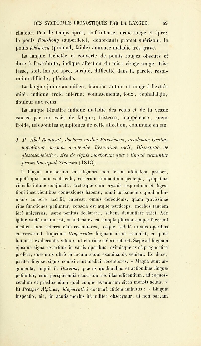 chaleur. Peu de temps après, soif intense, urine rouge et âpre; le pouls feou-liong (superficiel, débordant) promet guérison ; le pouls tchin-oey (profond, faible) annonce maladie très-grave. La langue tachetée et couverte de points rouges obscurs et dure à l'extrémité, indique affection du foie; visage rouge, tris- tesse, soif, langue âpre, surdité, difficulté dans la parole, respi- ration difficile, plénitude. La langue jaune au milieu, blanche autour et rouge à l'extré- mité , indique froid interne ; vomissements, toux, céphalalgie , douleur aux reins. La langue bleuâtre indique maladie des reins et de la vessie causée par un excès de fatigue ; tristesse, inappétence , sueur froide, tels sont les symptômes de cette affection, commune en été. J. P. Abel Remtisat, doctoris medici Parisiensis, academiœ Graiia- nopolitanœ neenon academiœ Vesimlinœ socii, Dissertatio de glossosemeiotice, sive de signis morborum quœ à lingud sumuntur prœsertim apud Sinenses (1813). I. Lingua morborum investigatori non levem utilitatem prœbet, utpotè quœ cum ventriculo, viscerum animantium principe, sympathise vinculis intimé conjuncta, arctasque cum organis respirationi et diges- tioni inservientibus connexiones habens, omni turbamento, quod in hu- mano corpore accidit, interest, omnis defectionis, quam gravissimae vitœ functiones patiuntur, conscia est atque particops, morbos tandem ferè universos, sœpè penitùs declarare, saltem denuntiare valet. i\Tec igitur valdè mirum est, si indicia ex eâ sumpta plurimi semper fecerunt medici, tùm veteres cùm recentiores, eaque sedulè in suis operibus enarraverunt. Imprimis Hippocrates linguam urinis assimilât, eo quôd humoris exuberantis vitium, ut et urinœ colore référât. Sœpè ad linguam ejusque signa revertitur in variis operibus, eximiaque ex eâprognostica profert, quœ mox ultro in locum suum examinanda venient. Eo duce, pariter linguœ :signis confisi sunt medici recentiores. « Magna sunt ar- gumenta, inquit L. Duretus, quœ ex qualitatibus et actionibus linguœ petiuntur, cum perspicientiâ causarum res illas efficentium, ad cognos- cendum et prœdicendum quid cuique eventurum sit in morbis acutis. j> Et Prosper Alpinus, hippocraticà doctrine itidem imbutus : » Linguœ inspectio, ait, in acutis morbis ità utiliter observatur, ut non parvam